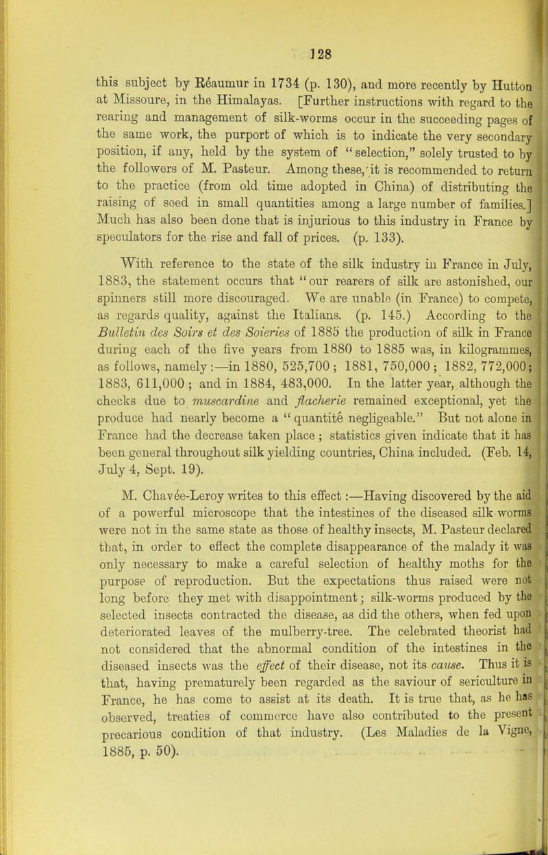 J28 this subject by E^aumur in 1734 (p. 130), and more recently by Hutto at Missoure, in the Himalayas. [Further instructions with regard to t rearing and management of silk-worms occur in the succeeding pages a. the same work, the purport of which is to indicate the very seconda position, if any, held by the system of selection, solely trusted to b the followers of M. Pasteur. Among these,'it is recommended to retu to the practice (from old time adopted in China) of distributing th raising of seed in small quantities among a large number of families. Much has also been done that is injurious to this industry in France b speculators for the rise and fall of prices, (p. 133). With reference to the state of the silk industry in France in July 1883, the statement occurs that our rearers of silk are astonished, o spinners still more discouraged. We are unable (in France) to compete, as regards quality, against the Italians, (p. 145.) According to the Bulletin des Soirs et des Soieries of 1885 the production of silk in France during each of the five years from 1880 to 1885 was, in kilogrammes, as follows, namely:—in 1880, 525,700 ; 1881, 750,000 ; 1882, 772,000; 1883, 611,000; and in 1884, 483,000. In the latter year, although the checks due to muscardine and flacherie remained exceptional, yet the produce had nearly become a  quantite negligeable. But not alone in France had the decrease taken place ; statistics given indicate that it has been general throughout silk yielding countries, China included. (Feb. 1 July 4, Sept. 19). M. Chavfe-Leroy writes to this effect:—Having discovered by the aid of a powerful microscope that the intestines of the diseased silk worms were not in the same state as those of healthy insects, M. Pasteur declared that, in order to ejSect the complete disappearance of the malady it w: only necessary to make a careful selection of healthy moths for the:^ purpose of reproduction. But the expectations thus raised were not long before they met with disappointment; silk-worms produced by the selected insects contracted the disease, as did the others, when fed upon deteriorated leaves of the mulberrj^-tree. The celebrated theorist had not considered that the abnormal condition of the intestines in the diseased insects was the effect of their disease, not its catise. Thus it is that, having prematurely been regarded as the saviour of sericulture in France, he has come to assist at its death. It is true that, as he has observed, treaties of commerce have also contributed to the present precarious condition of that industry. (Les Maladies do la Vigne, 1885, p. 50).