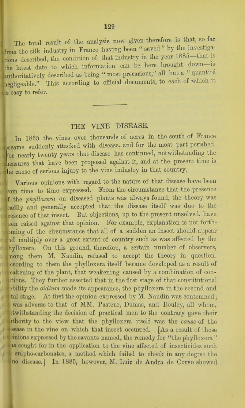 The total result of the analysis now given therefore is that, so far from the silk industry in France having been  saved by the investiga- lons described, the condition of that industry in the year 1880—that is he latest date to which information can be here brought down—is uthoritatively described as being  most precarious, aU but a  quantite egligeable. Tliis according to official documents, to each of which it easy to refer. THE VINE DISEASE. In 1865 the vines over thousands of acres in the south of France i came suddenly attacked with disease, and for the most part perished, or nearly twenty years that disease has continued, notwithstanding the icasures that have been proposed against it, and at the present time is le cause of serious injury to the vine industry in that country. Various opinions with regard to the nature of that disease have been •om time to time expressed. From the circumstance that the presence f the phi/lloxe)-a on diseased plants was always found, the theory was •adily and generally accepted that the disease itself was duo to the rcsence of that insect. But objections, up to the present unsolved, have r;en raised against that opinion. For example, explanation is not forth- jming of the circumstance that all of a sudden an insect should appear id multiply over a great extent of country such as was affected by the lylloxera. On this ground, therefore, a certain number of observers, nong them M. Naudin, refused to accept the theory in question, ccording to them the phylloxera itself became developed as a result of • akening of the plant, that weakening caused by a combination of con- tions. They further asserted that in the first stage of that constitutional ibility the oidium made its appearance, the phylloxera in the second and tal stage. At first the opinion expressed by M. Naudin was contemned; was adverse to that of MM. Pasteur, Dumas, and Bouley, all whom, itwithstanding the decision of practical men to the contrary gave their ithority to the view that the phylloxera itself was the cavse of the seaao in the vine on which that insect occurred. [As a result of those linions expressed by the savants named, the remedy for the phylloxera  IS sought for in the application to the vino affected of insecticides such sulpho-carbonates, a method which failed to check in any degree the no di-seaso.] In 1885, however, M. Luiz do Andra do Corvo showed