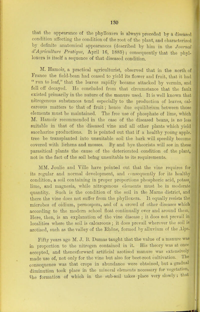 that the appearance of the phylloxera is always preceded by a diseased condition affecting the condition of the root of the plant, and characterized by definite anatomical appearances (described by him in the Journal d'Agriculture Prat'ique, April 16, 1885); consequently that the phyl- loxera is itself a sequence of that diseased condition. M. Hamoir, a practical agriculturist, observed that in the north of France the field-bean had ceased to yield its flower and fruit, that it had  run to leaf, that the leaves rapidly became attacked by vermin, and fell off decayed. He concluded from that circumstance that the fault existed primarily in the nature of the manure used. It is Avell known that nitrogenous substances tend especially to the production of leaves, cal- careous matters to that of fruit; hence due equilibrium between those elements must be maintained. The free use of phosphate of lime, which M. Hamoir recommended in the case of the diseased beans, is no less suitable in that of the diseased vine and all other plants which yield saccharine productions. It is pointed out that if a healthy young apple, tree be transplanted into unsuitable soil tlie bark will speedily become covered with lichens and mosses. By and bye theorists Avill see in these parasitical plants the cause of the deteriorated condition of the plant, not in the fact of the soil being unsuitable to its requirements. MM. Joulie and ViUe have pointed out that the vine requires for its regular and normal development, and consequently for its healtliy condition, a soil contaming in proper proportions j^hosphoric acid, potass^ lime, and magnesia, while nitrogenous elements must be in moderate quantity. Such is the condition of the soil in the Marne district, and there the vine does not suffer from the phylloxera. It equally resists the microbes of oidium, pernospora, and of a crowd of other diseases which according to the modern school float continually over and around thcni. Here, then, is an explanation of the vine disease ; it does not prevail in localities where the soil is calcareous; it does prevail wherever the soil is azotised, such as the valley of the Ehone, formed by alluvium of the xVlps. Fifty years ago M. J. B. Dumas taught that the value of a manure was ' in proportion to the nitrogen contained in it. His theory was at once accepted, and thenceforward artificial azotised manure was extensively made use of, not only for the vine but also for beet-root cultivation, 'ihe consequence was that crojDS in abundance were obtained, but a gradual diminution took place in the mineral elements necessary for vegctatitm, the formation of which in the sub-soil lakes place very slowly; tliat