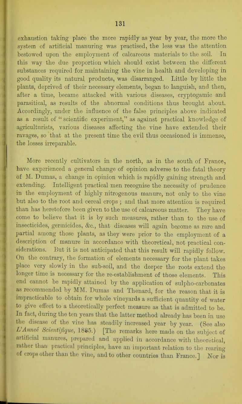 exhaustion taking place the more rapidly as year by year, the more the system of artificial manuring was practised, the less was the attention bestowed upon the emplojauent of calcareous materials to the soil. In this way the due proportion which should exist between the diiferent substances required for maintaining the vine in health and developing in good quality its natural products, was disarranged. Little by little the plants, deprived of their necessary elements, began to languish, and then, after a time, became attacked with various diseases, cryptogamic and parasitical, as results of the abnormal conditions thus brought about. Accordingly, under the influence of the false principles above indicated as a result of  scientific experiment, as against practical knowledge of agriculturists, various diseases affecting the vine have extended their ravages, so that at the present time the evil thus occasioned is immense, the losses irreparable. More recently cultivators in the north, as in the south of France, have experienced a general change of opinion adverse to the fatal theory of M. Dumas, a change in opinion which is rapidly gaining strength and extending. Intelligent practical men recognise the necessity of prudence in the employment of highly nitrogenous manure, not only to the vine but also to the root and cereal crops; and that more attention is required than has heretofore been given to the use of calcareous matter. They have come to believe that it is by such measures, rather than to the use of insecticides, germicides, &c., that diseases will again become as rare and partial among those plants, as they were prior to the employment of a description of manure in accordance with theoretical, not practical con- siderations. ]jut it is not anticipated that this result will rapidly follow. On the contrary, the formation of elements necessary for the plant takes place very slowly in the sub-soil, and the deeper the roots extend the longer time is necessary for the re-establishment of those elements. This end cannot be rapidly attained by the application of sulpho-carbonates as recommended by MM. Dumas and Thenard, for the reason that it is impracticable to obtain for whole vineyards a sufficient quantity of water to give effect to a theoretically peifect measure as that is admitted to be. In fact, during the ten years that the latter method already has been in use the disease of the vine has steadily increased year by year. (See also L'Annee Scientifique, 1885.) [The remarks here made on the subject of artificial manures, ])repared and applied in accordance with theoretical, rather than practical principles, have an important relation to tiio rearing of crops other than th(^ vine, and to other countries than Franco.] Nor is