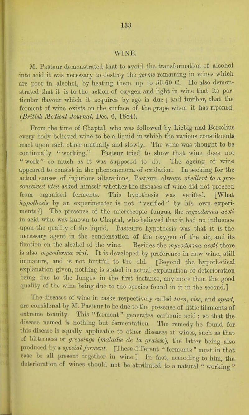 WINE. M. Pasteur demonstrated that to avoid the transformation of alcohol into ncid it was necessary to destroy the (terms remaining in wines which are poor in alcohol, by heating them up to 55-60 C. He also demon- strated that it is to the action of oxygen and light in wine that its par- ticular flavour which it acquires by age is due ; and further, that the ferment of wine exists on the surface of the gi-ape when it has ripened. {British Medicfil Journal, Dec. 6, 1884). From the time of Chaptal, who was followed by Liebig and Berzelius every body believed wine to be a liquid in which the various constituents react upon each other mutually and slowly. The wine was thought to be continually  working. Pasteur tried to show that wine does not  work so much as it was supposed to do. The ageing of wine appeared to consist in the phenomenona of oxidation. In seeking for the actual causes of injurious alterations, Pasteur, always obedient to a pre- conceived idea asked himself whether the diseases of wine did not proceed from organised ferments. This hypothesis was verified. [What hi/pothesis by an experimenter is not  verified by his own experi- ments?] The presence of the microscopic fungus, the mi/coderma aeeti in acid wne was known to Chaptal, who believed that it had no influence upon the quality of the liquid. Pasteur's hypothesis was that it is the necessary agent in the condensation of the oxygen of the air, and its fixation on the alcohol of the wine. Besides the mycodea'ma aceti there is also mijcnderma vini. It is developed by preference in new wine, still immature, and is not hurtful to the old. [Beyond the hypothetical explanation given, nothing is stated in actual explanation of deterioration being due to the fungus in the first instance, any more than the good quality of the wine being due to the species found in it in the second.] The diseases of wine in casks respectively called tw-n, rise, and spurt, are considered by M. Pasteur to be due to the presence of little filaments of extreme tenuity. This ferment generates carbonic acid; so that the disea.Hc named is nothing but fermcntatiou. Tlie remedy he foimd for tills disease is equally applicable to other diseases of wines, such as that of bitterness or greasinrjs (maJadie de la r/raisse), the latter behig also produced by a special ferment. [These different  ferments  must in that case be all present togetlior in wine;.] In fact, according to him, the deterionition of wines should not be attributed to a natural  working 