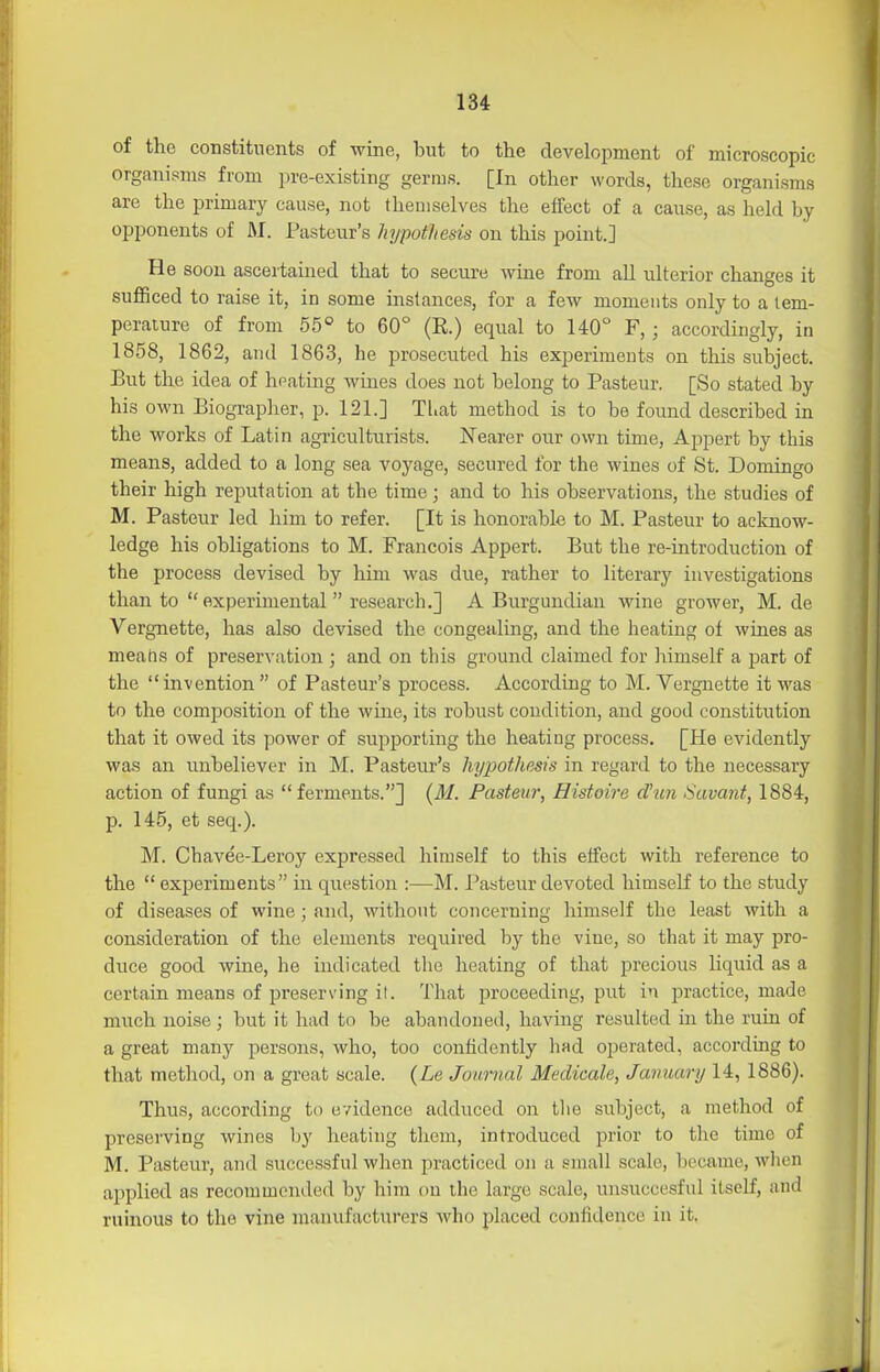 of the constituents of wine, but to the development of microscopic organisms from pre-existing germs. [In other words, these organisms are the primary cause, not themselves the effect of a cause, as held by opponents of M. Pasteur's hypothesis on this point.] He soon ascertained that to secure wine from all ulterior changes it sufficed to raise it, in some instances, for a few moments only to a lem- peraiure of from 55° to 60° (E.) equal to 140° F, ; accordingly, in 1858, 1862, and 1863, he prosecuted his experiments on this subject. But the idea of heating wmes does not belong to Pasteur. [So stated by his own Biographer, p. 121.] Tl.at method is to be found described in the works of Latin agriculturists. Nearer our own time, Appert by this means, added to a long sea voyage, secured for the wines of St. Domingo their high reputation at the time; and to his observations, the studies of M. Pasteur led him to refer. [It is honorable to M. Pasteur to aclcnow- ledge his obligations to M. Francois Appert. But the re-introduction of the process devised by him was due, rather to literary investigations than to  experimental  research.] A Burgundian wine grower, M. de Vergnette, has also devised the congealing, and the heating of wines as meatis of preservation ; and on this ground claimed for himself a part of the  invention  of Pasteur's process. According to M. Vergnette it was to the composition of the wine, its robust condition, and good constitution that it owed its power of supporting the heating process. [He evidently was an unbeliever in M. Pasteur's hypothesis in regard to the necessary action of fungi as  ferments.] {M. Pasteur, Histoire dun Savant, 1884, p. 145, et seq.). M. Chavee-Leroy expressed himself to this etfect with reference to the  experiments in question :—M. Pasteur devoted himself to the study of diseases of wine; and, without concerning himself the least with a consideration of the elements required by the vine, so that it may pro- duce good wine, he indicated tlie heating of that precious liquid as a certain means of preserving it. That proceeding, put in practice, made much noise ; but it had to be abandoned, having resulted in the ruin of a great many persons, who, too confidently had operated, accorduig to that method, on a great scale. {Le Journal Medicale, January 14, 1886). Thus, according to evidence adduced on tlio subject, a method of preserving wines by heating them, introduced prior to the time of M. Pasteur, and successful when practiced on a small scale, became, when applied as recommended by him on llie large scale, unsuccesful itself, and ruinous to the vine manufacturers who placed confidence in it.