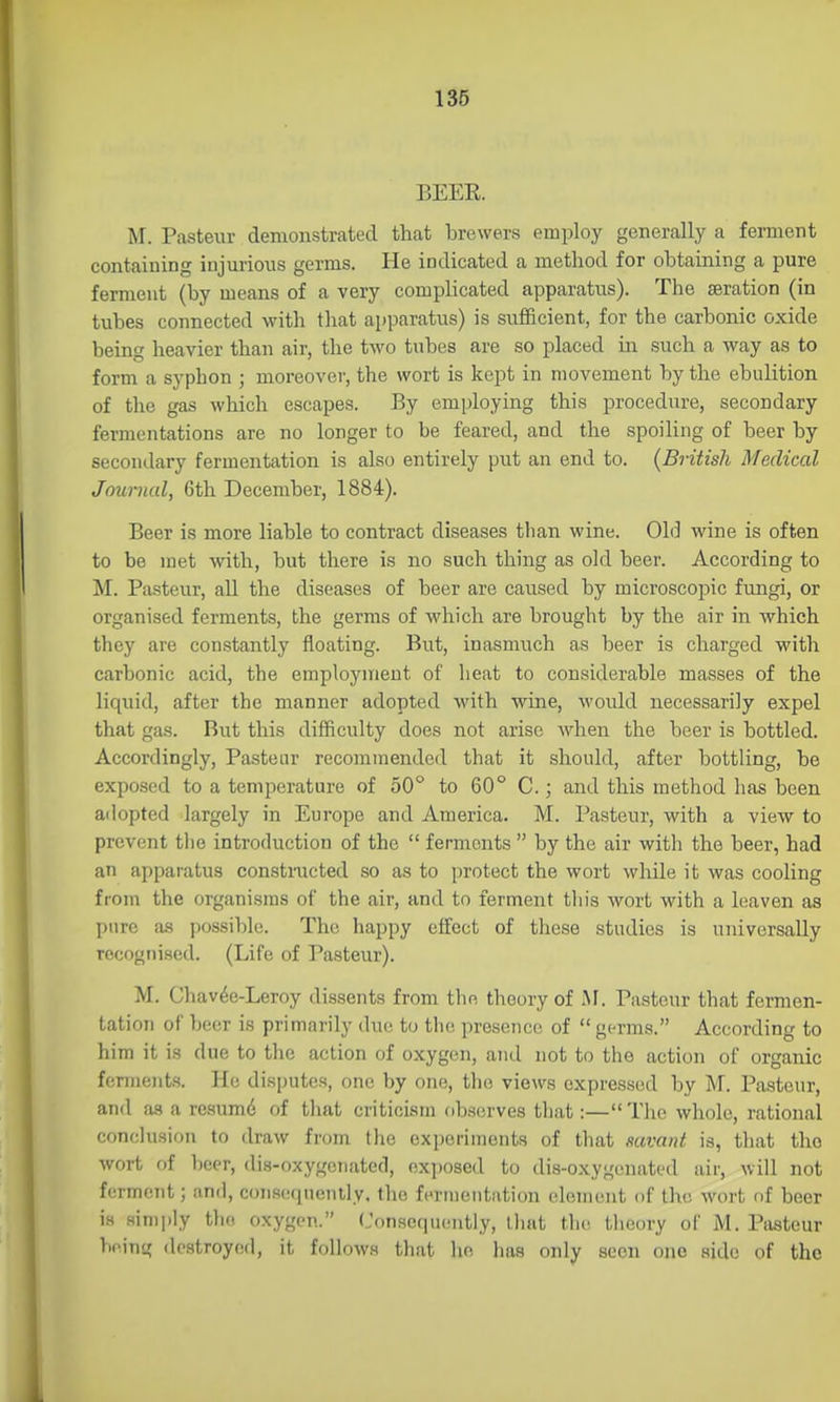 BEER. M. Pasteur demonstrated that brewers employ generally a ferment containing injurious germs. He indicated a method for ohtaining a pure ferment (by means of a very comphcated apparatus). The aeration (in tubes connected with that apparatus) is sufficient, for the carbonic oxide being heavier than air, the two tubes are so placed in such a way as to form a syphon ; moreover, the wort is kept in movement by the ebulition of the gas which escapes. By employing this procedure, secondary fermentations are no longer to be feared, and the spoiling of beer by secondary fermentation is also entirely put an end to. {British Medical Journal, 6th December, 1884). Beer is more liable to contract diseases than wine. Old wine is often to be met with, but there is no such thing as old beer. According to M. Pasteur, all the diseases of beer are caused by microscopic fungi, or organised ferments, the germs of which are brought by the air in which they ai'e constantly floating. But, inasmuch as beer is charged with carbonic acid, the employment of heat to considerable masses of the liquid, after the manner adopted with wine, would necessarily expel that gas. But this difficulty does not arise when the beer is bottled. Accordingly, Pasteur recommended that it should, after bottling, be exposed to a temperature of 50° to 60° C.; and this method has been adopted largely in Europe and America. M. Pasteur, with a view to ! prevent tlie introduction of the  ferments  by the air with the beer, had ! an apparatus constnicted so as to protect the wort while it was cooling from the organisms of the air, and to ferment this wort with a hiaven as pure as possible. The happy effect of these studies is universally recognised. (Life of Pasteur). M. Chav^e-Leroy dissents from the theory of M. Pasteur that fermen- tation of beer is primarily due to the presence of  germs. According to him it is due to tlic action of oxygen, and not to the action of organic , fcrineuts. Ho disputes, one by one, the views expressed by M. Pasteur, I and as a resumd of that criticism observes that:— The whole, rational ' conclusion to draw from the experiments of that savant is, that tho , wort of l)eer, dis-oxygcnatccl, nx])osed to dis-oxygenated air, will not ferment; and, consequently, the fermentation clement of tho wort of beer is sin)i)ly tho oxygen. (Jonsoqucmtly, that the theory of M. Pasteur being destroyed, it follows that he has only seen one side of the