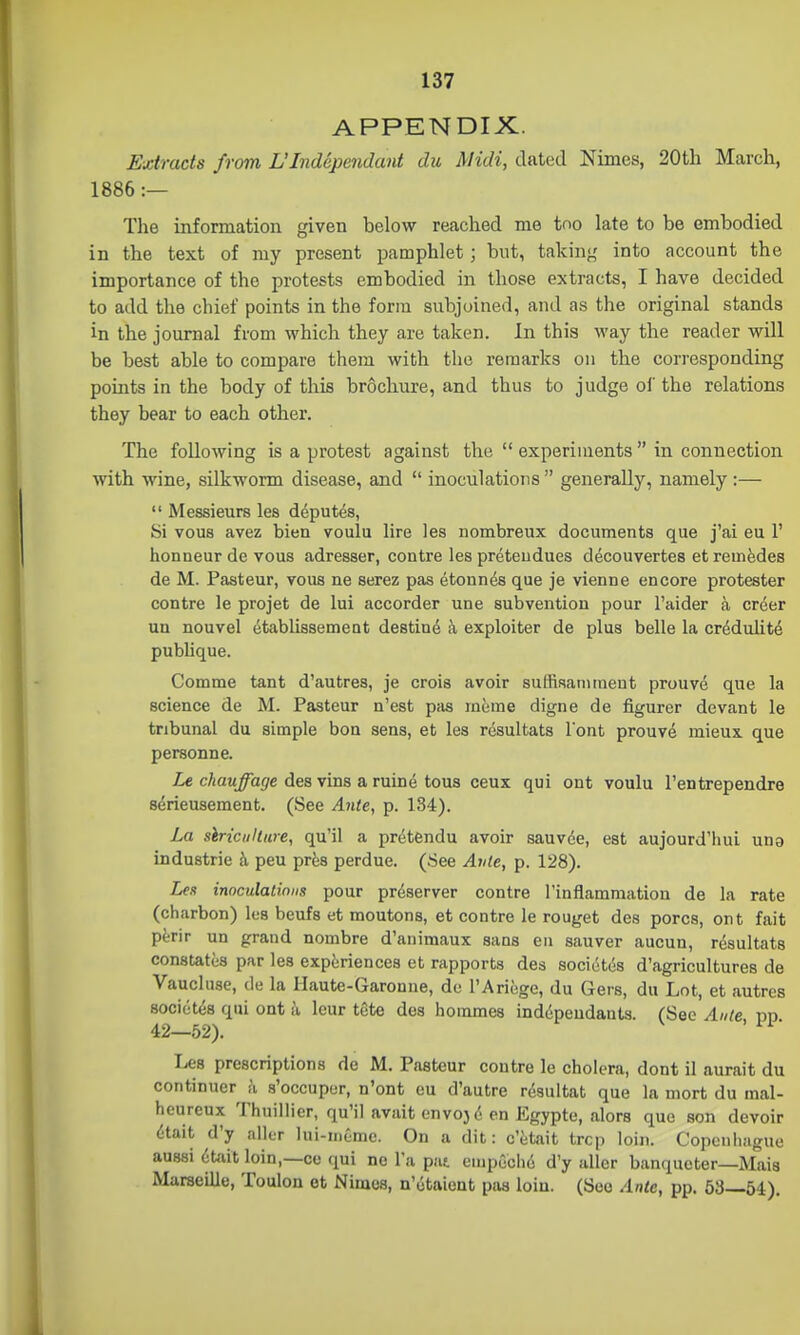 APPENDIX. Extracts from L'Independant du Midi, dated Nimes, 20th March, ; 1886:— I Tlie information given below reached me too late to be embodied in the text of my present pamphlet; but, takin>( into account the | importance of the protests embodied in those extracts, I have decided i to add the chief points in the form subjoined, and as the original stands , in the journal from which they are taken. In this way the reader will be best able to compare them with the remarks on the corresponding points in the body of this brochure, and thus to judge oi' the relations they bear to each other. The following is a protest against the  experiments  in connection , with wine, silkworm disease, and  inoculations  generally, namely :— ;  Messieurs les deputes, Si vous avez bien voulu lire les nombreux documents que j'ai eu 1' honneur de vous adresser, contre les preteudues decouvertes et remfedes de M. Pasteur, vous ne serez pas etonnes que je vienne encore protester , contre le projet de lui accorder une subvention pour I'aider a order ' un nouvel etablissement destine a exploiter de plus belle la crddulitd ' publique. i Comme tant d'autres, je crois avoir suffisannnent prouve que la I science de M. Pasteur n'est pas mcme digne de figurer devant le i tribunal du simple bon sens, et les resultats l ont prouvd mieux que personne. Le chauffage des vins a ruine tous ceux qui ont voulu I'entrependre serieusement. (See Ante, p. 134). La siricitllure, qu'il a pretendu avoir sauvde, est aujourd'hui una Industrie h peu prfes perdue. (See Ante, p. 128). Les inoculatiniis pour preserver contre i'inflammation de la rate ' (charbon) les beufs et moutons, et contre le rouget des pores, ont fait pt-rir un grand nombre d'animaux sans en sauver aucun, resultats constates par lea experiences et rapports des societds d'agricultures de Vaucluse, de la Haute-Garonne, de TAriege, du Gers, du Lot, et autres societes qui ont a leur tete des hommes inddpeudants. fSee Ante nn 42—52). Les prescriptions de M. Pasteur contre le cholera, dont il aurait du | continuer k s'occuper, n'ont eu d'autre rdsultat que la mort du inal- ' heureux Thuillier, qu'il avaitenvojd en Egypte, alors que son devoir dtait d'y aller lui-mcme. On a dit: c'etait trcp loin. Copenhiigue aussi dtoit loin,—co qui ne I'a pat eiupGclid d'y aller banqueter—Mais i Marseille, Toulon et Nimes, n'dtaient pas loin. (See Ante, pp. 53—54). I