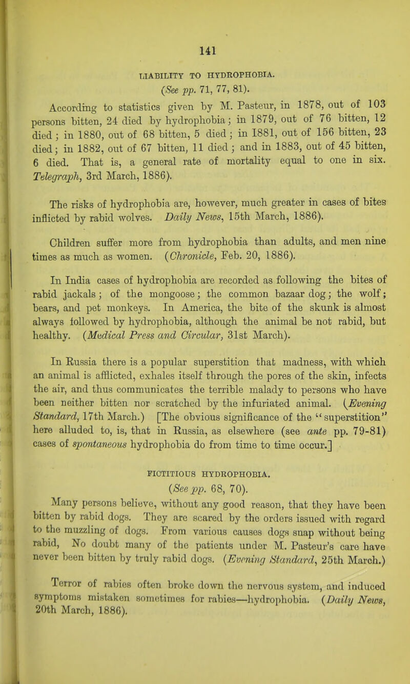 TilABILITT TO HYDROPHOBIA. {See pp. 71, 77, 81). According to statistics given by M. Pasteur, in 1878, out of 103 persons bitten, 24 died by hydrophobia; in 1879, out of 76 bitten, 12 died ; in 1880, out of 68 bitten, 5 died; in 1881, out of 156 bitten, 23 died; in 1882, out of 67 bitten, 11 died ; and in 1883, out of 45 bitten, 6 died. That is, a general rate of mortality equal to one in six. Tekgi-aph, 3rd March, 1886). The risks of hydrophobia are, however, much greater in cases of bites inflicted by rabid wolves. Daily Netos, 15th March, 1886). Children suffer more from hydrophobia than adults, and men nine times as much as women. {Chronicle, Feb. 20, 1886). In India cases of hydrophobia are recorded as following the bites of rabid jackals; of the mongoose; the common bazaar dog; the wolf; bears, and pet monkeys. In America, the bite of the skunk is almost always followed by hydrophobia, although the animal be not rabid, but healthy. {Madical Press and Circular, 31st March). In Russia there is a popular superstition that madness, with which an animal is afflicted, exhales itself through the pores of the skin, infects the air, and thus communicates the terrible malady to persons who have been neither bitten nor scratched by the infuriated animal. {^Evening Standard, 17th March.) [The obvious significance of the superstition here alluded to, is, that in Russia, as elsewhere (see ante pp. 79-81) cases of spontaneous hydrophobia do from time to time occur.] FICTITIOUS HYDROPHOBIA. {See pp. 68, 70). Many persons believe, without any good reason, that they have been bitten by rabid dogs. They are scared by the orders issued with regard to the muzzling of dogs. From various causes dogs snap without being rabid, No doubt many of the patients under M. Pasteur's care have never been bitten by truly rabid dogs. {Evening Standard, 25th March.) Terror of rabies often broke down the nervous system, and induced symptoms mistaken sometimes for rabies—hydroi)hobia. {Daily News, 20th March, 1886).