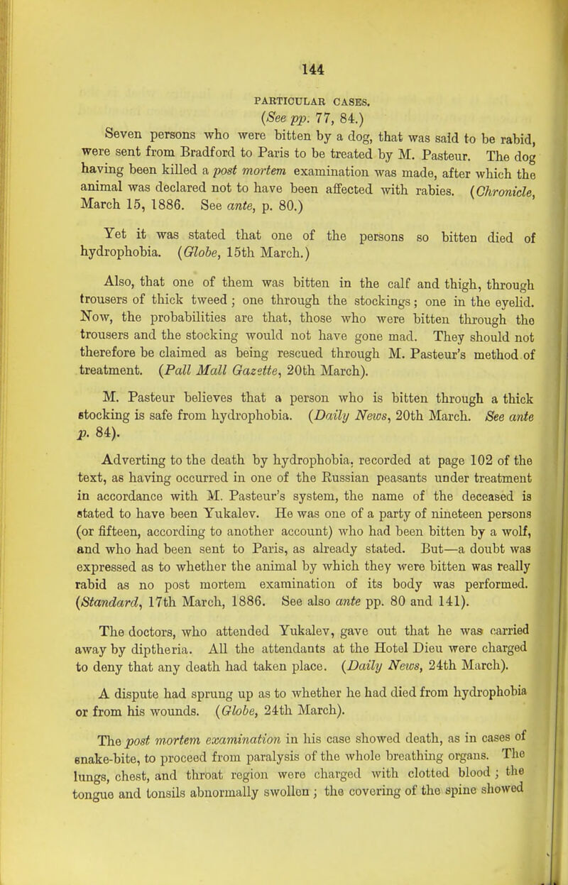 PARTICULAR CASES. {See pp. 77, 84.) Seven persons who were bitten by a dog, that was said to be rabid, were sent from Bradford to Paris to be treated by M. Pasteur. The dog having been killed a post mortem examination was made, after which the animal was declared not to have been affected with rabies. {Chronicle, March 15, 1886. See ante, p. 80.) Yet it was stated that one of the persons so bitten died of hydrophobia. {Globe, 15th March.) Also, that one of them was bitten in the calf and thigh, through trousers of thick tweed; one through the stockings; one in the eyelid. Now, the probabilities are that, those who were bitten through the trousers and the stocking would not have gone mad. They should not therefore be claimed as being rescued through M. Pasteur's method of treatment. {Pall Mall Gazette., 20th March). M. Pasteur believes that a person who is bitten through a thick fitocking is safe from hydrophobia. {Daily News, 20th March. See ante p. 84). Adverting to the death by hydrophobia, recorded at page 102 of the text, as having occurred in one of the Russian peasants under treatment in accordance with M. Pasteur's system, the name of the deceased is stated to have been Yukalev. He was one of a party of nineteen persons (or fifteen, according to another account) who had been bitten by a wolf, and who had been sent to Paris, as already stated. But—a doubt was expressed as to whether the animal by which they were bitten was really rabid as no post mortem examination of its body was performed. {Standard, 17th March, 1886, See also ante pp. 80 and 141). The doctors, who attended Yukalev, gave out that he was- carried away by diptheria. All the attendants at the Hotel Dieu were charged to deny that any death had taken place. {Daily Neics, 24th March). A dispute had sprung up as to whether he had died from hydrophobia or from his wounds. {Globe, 24th March). The post mortem examination in his case showed death, as in cases of enake-bite, to proceed from paralysis of the whole breathing organs. The lungs, chest, and throat region were charged with clotted blood ; the tongue and tonsils abnormally swollen ; the covering of the spine showed