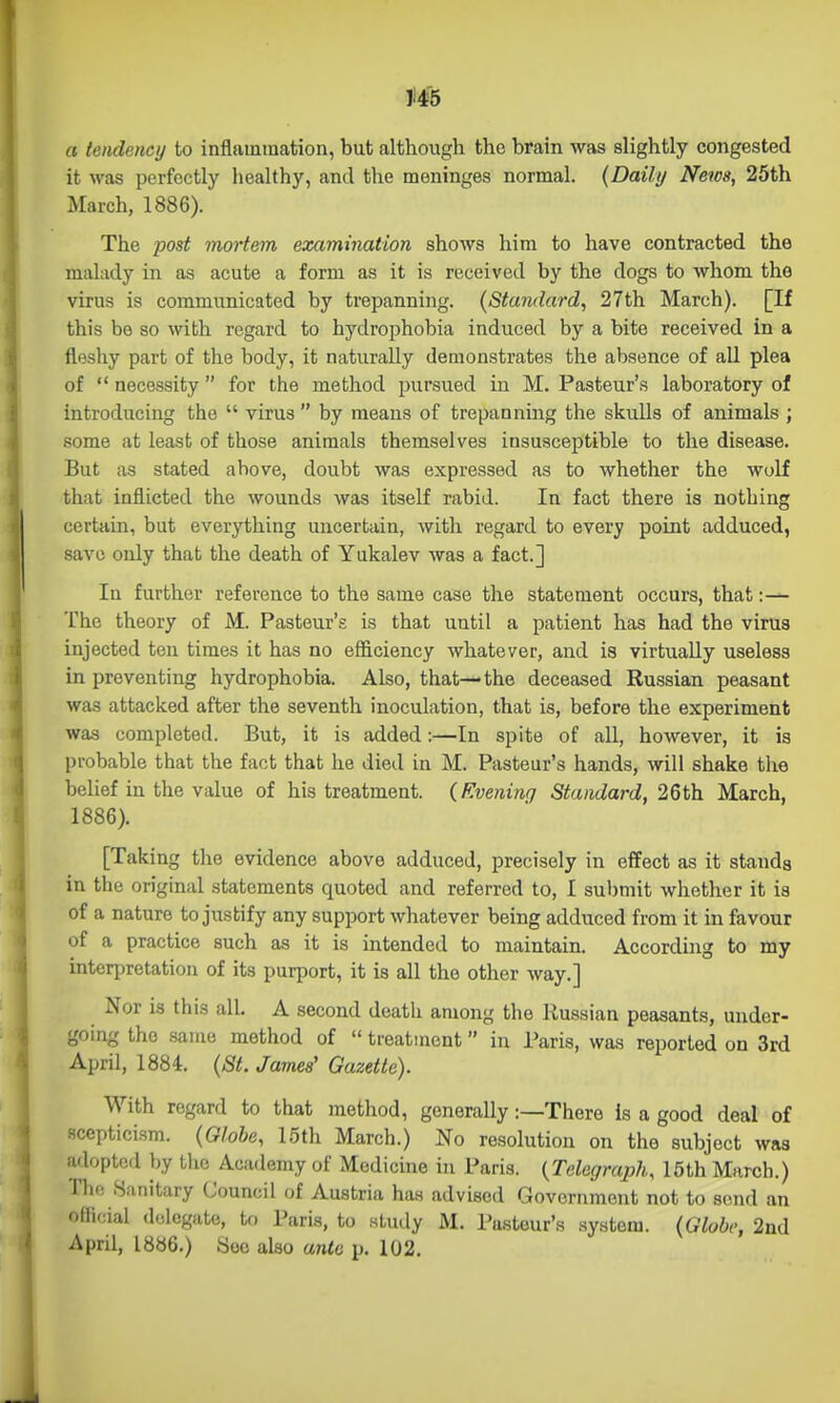 a tendency to inflammation, but although the brain was slightly congested it was perfectly liealthy, and the meninges normal. {Daily News, 25th March, 1886). The post mortem examination shows him to have contracted the malady in as acute a form as it is received by the dogs to whom the virus is communicated by trepanning. (Standard, 27th March). [If this be so with regard to hydrophobia induced by a bite received in a fleshy part of the body, it naturally demonstrates the absence of all plea of  necessity  for the method pursued in M. Pasteur's laboratory of introducing the  virus by means of trepanning the skulls of animals ; some at least of those animals themselves insusceptible to the disease. But as stated above, doubt was expressed as to whether the wolf that inflicted the wounds was itself rabid. In fact there is nothing certain, but everything uncertain, with regard to every point adduced, save only that the death of Yukalev was a fact.] In further reference to the same case the statement occurs, that:— The theory of M. Pasteur's is that until a patient has had the virus injected ten times it has no efficiency whatever, and is virtually useless in preventing hydrophobia. Also, that—the deceased Russian peasant was attacked after the seventh inoculation, that is, before the experiment was completed. But, it is added:—In spite of all, however, it is probable that the fact that he died in M. Pasteur's hands, will shake the belief in the value of his treatment. {Evening Standard, 26th March, 1886). [Taking the evidence above adduced, precisely in effect as it stands in the original statements quoted and referred to, I submit whether it is of a nature to justify any support whatever being adduced from it in favour of a practice such as it is intended to maintain. Accorduig to my interpretation of its purport, it is all the other way.] Nor is this all, A second death among the Ru.ssian peasants, under- going the same method of  treatment in Paris, was reported on 3rd April, 1884. {St. James' Gazette). With regard to that method, generally:—There is a good deal of scepticism. {Olohe, 15th March.) No resolution on the subject was adopted by tlio Academy of Medicine in Paris. (Telegraph, 15th March.) The .Sanitary Council of Austria has advised Government not to send an official delegate, to Paris, to study M. Pasteur's .system. {Globi; 2nd April, 1886.) Sec also ante p. 102.