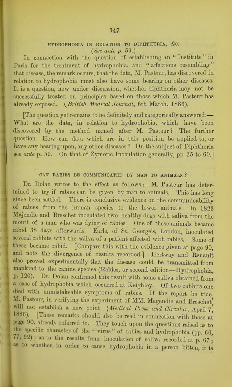 1 HYDROPHOBIA IN RELATION TO DIPHTHERIA, &C. (See ante p. 59.) In connection with the question of establishing an  Institute in Paris for the treatment of hydrophobia, and  affections resembling that disease, the remark occurs, that the data, M Past jur, has discovered in relation to hydrophobia must also have some bearing on other diseases. It is a question, now under discussion, whether diphtheria may not be successfully treated on principles based on those which M. Pasteur has already exposed. {^British Medical Journal, 6th March, 1886). [The question yet remains to be definitely and categorically answered:— What are the data, in relation to hydrophobia, which have been discovered by the method named after M. Pasteur ^ The further question—How can data which are in this position be applied to, or have any bearing upon, any other diseases 1 On the subject of Diphtheria see a7ite p. 59. On that of Zymotic Inoculation generally, pp. 35 to 60.] CAN RABIES BE COMMUNICATED BY MAN TO ANIMALS ? Dr. Dolan writes to the effect as follows:—M. Pasteur has deter- mined to try if rabies can be given by man to animals. This has long since been settled. There is conclusive evidence on the communicability of rabies from the human species to the lower animals. In 1823 Majendie and Breschet inoculated two healthy dogs with saliva from the mouth of a man who was dying of rabies. One of these animals became rabid 38 days afterwards. Earle, of St. George's, London, inoculated several rabbits with the saliva of a patient affected with rabies. Some of these became rabid. [Compare this with the evidence given at page 90, and note the divergence of results recorded.] Hertway and Renault also proved experimentally that the disease could be transmitted from mankind to the canine species (Rabies, or second edition—Hydrophobia, p. 120). Dr. Dolan confinned this result with some saliva obtained from a case of hydrophobia which occurred at Keighloy. Of two rabbits one died with unmistakeable symptoms of rabies. If the report be true M. Pasteur, in verifying the experiment of MM. Magcndie and Erescliet' will not establish a new point {Medical Press and Oircidar, April 1, 1886). [These remarks should also be read in connection with those at piige 90, already referred to. They touch upon the questions raised as to the spocific character of the virus of rabies and hydrophobia (pp. 66, 77, 92) ; as to the results Irom inoculation of saliva recorded at p. 67 ; as to whether, in order to cause hydrophobia in a person bitten, it h