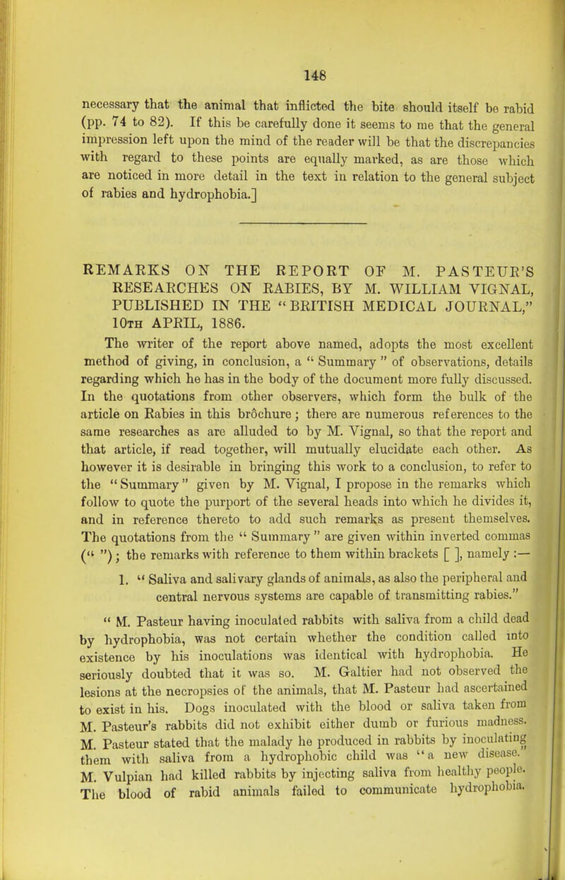 146 necessary that the animal that inflicted the bite should itself be rabid (pp. 74 to 82). If this be carefully done it seems to me that the general impression left upon the mind of the reader will be that the discrepancies with regard to these points are equally marked, as are those which are noticed in more detail in the text in relation to the general subject of rabies and hydrophobia.] REMARKS ON THE REPORT OF M. PASTEUR'S RESEARCHES ON RABIES, BY M. WILLIAM VIGNAL, PUBLISHED IN THE BRITISH MEDICAL JOURNAL, 10th APRIL, 1886. The writer of the report above named, adopts the most excellent method of giving, in conclusion, a  Summary  of observations, details regarding which he has in the body of the document more fully discussed. In the quotations from other observers, which form the bulk of the article on Rabies in this br6chure; there are numerous references to the same researches as are alluded to by M. Vignal, so that the report and that article, if read together, will mutually elucidate each other. As however it is desirable in bringing this work to a conclusion, to refer to the  Summary  given by M. Vignal, I propose in the remarks which follow to quote the purport of the several heads into which he divides it, and in reference thereto to add such remarks as present themselves. The quotations from the  Summary  are given within inverted commas ( ) ; the remarks with reference to them within brackets [ ], namely :— 1.  Saliva and salivary glands of animals, as also the peripheral and central nervous systems are capable of transmitting rabies.  M. Pasteur having inoculated rabbits with saliva from a child dead by hydrophobia, was not certain whether the condition called mto existence by his inoculations was identical with hydrophobia. He seriously doubted that it was so. M. Galtier had not observed the lesions at the necropsies of the animals, that M. Pasteur had ascertained to exist in his. Dogs inoculated with the blood or saliva taken from M. Pasteur's rabbits did not exhibit either dumb or furious madness. M Pasteur stated that the malady he produced in rabbits by inoculating them with saliva from a hydrophobic child was a new disease. M. Vulpian had killed rabbits by injecting saliva from healthy people. The blood of rabid animals failed to communicate hydrophobia.