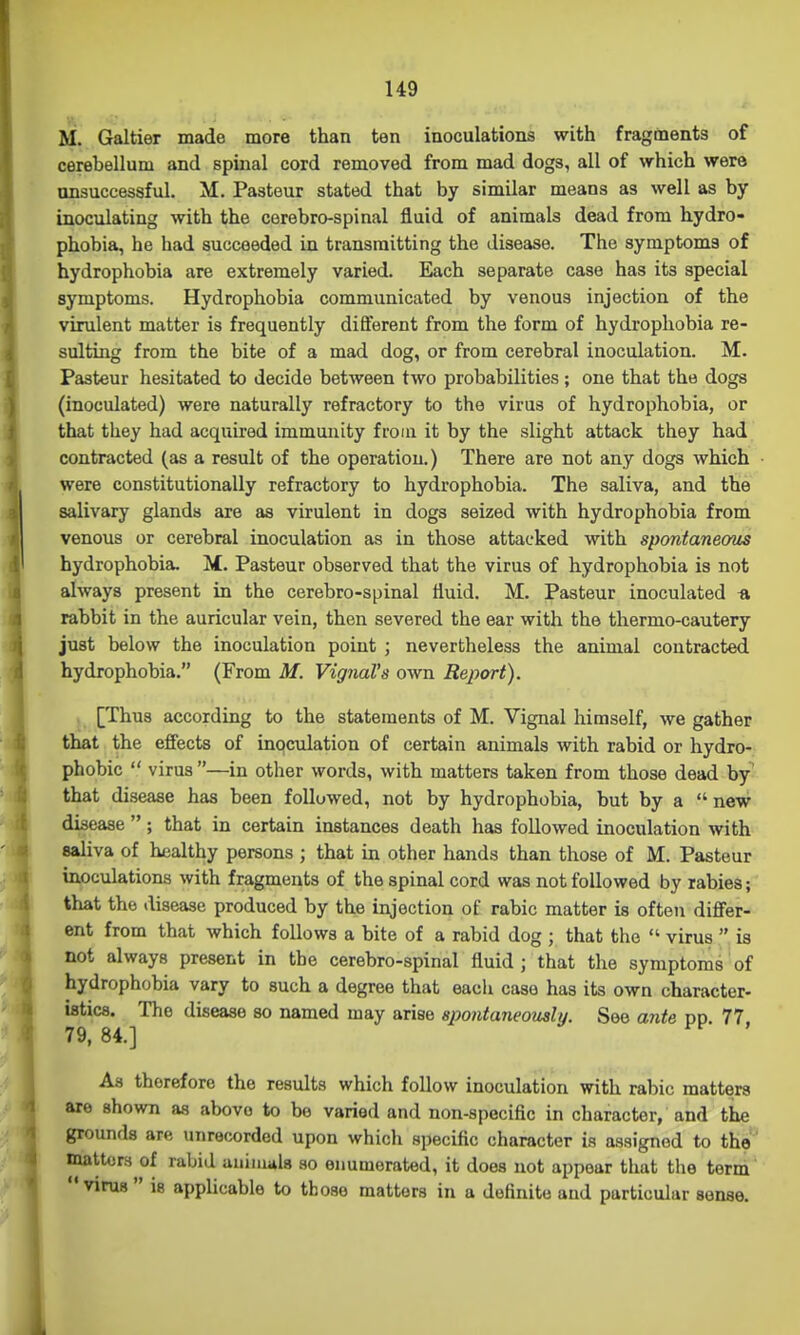 U9 M. Galtier made more than ten inoculations with fragments of cerebellum and spinal cord removed from mad dogs, all of which were ansuccessful. M. Pasteur stated that by similar means as well as by- inoculating with the cerebro-spinal fluid of animals dead from hydro- phobia, he had succeeded in transmitting the disease. The symptoms of hydrophobia are extremely varied. Each separate case has its special symptoms. Hydrophobia communicated by venous injection of the virulent matter is frequently different from the form of hydrophobia re- sulting from the bite of a mad dog, or from cerebral inoculation. M. Pasteur hesitated to decide between two probabilities ; one that the dogs (inoculated) were naturally refractory to the virus of hydrophobia, or that they had acquired immunity from it by the slight attack they had contracted (as a result of the operation.) There are not any dogs which were constitutionally refractory to hydrophobia. The saliva, and the salivary glands are as virulent in dogs seized with hydrophobia from venous or cerebral inoculation as in those attacked with spontaneous hydrophobia. M. Pasteur observed that the virus of hydrophobia is not always present in the cerebro-spinal fluid. M. Pasteur inoculated « rabbit in the auricular vein, then severed the ear with the thermo-cautery just below the inoculation point ; nevertheless the animal contracted hydrophobia. (From M. VignaVs own Report). [Thus according to the statements of M. Vignal himself, we gather that the effects of inqculation of certain animals with rabid or hydro- phobic  virus —in other words, with matters taken from those dead by that disease has been followed, not by hydrophobia, but by a  new disease ; that in certain instances death has followed inoculation with saliva of healthy persons ; that in other hands than those of M. Pasteur inoculations with fragments of the spinal cord was not followed by rabies; that the disease produced by the injection of rabic matter is often differ- ent from that which follows a bite of a rabid dog ; that the  virus  is not always present in the cerebro-spinal fluid; that the symptoms of hydrophobia vary to such a degree that each case has its own character- istics. The disease so named may arise spontaneously. See ante pp. 77 79, 84.] ^ As therefore the results which follow inoculation with rabic matters are shown as above to be varied and non-specific in character, and the grounds are unrecorded upon which specific character is assigned to the' matters of rabid aniniiiU so enumerated, it does not appear that tlie term  virus  is applicable to those matters in a definite and particular sense.