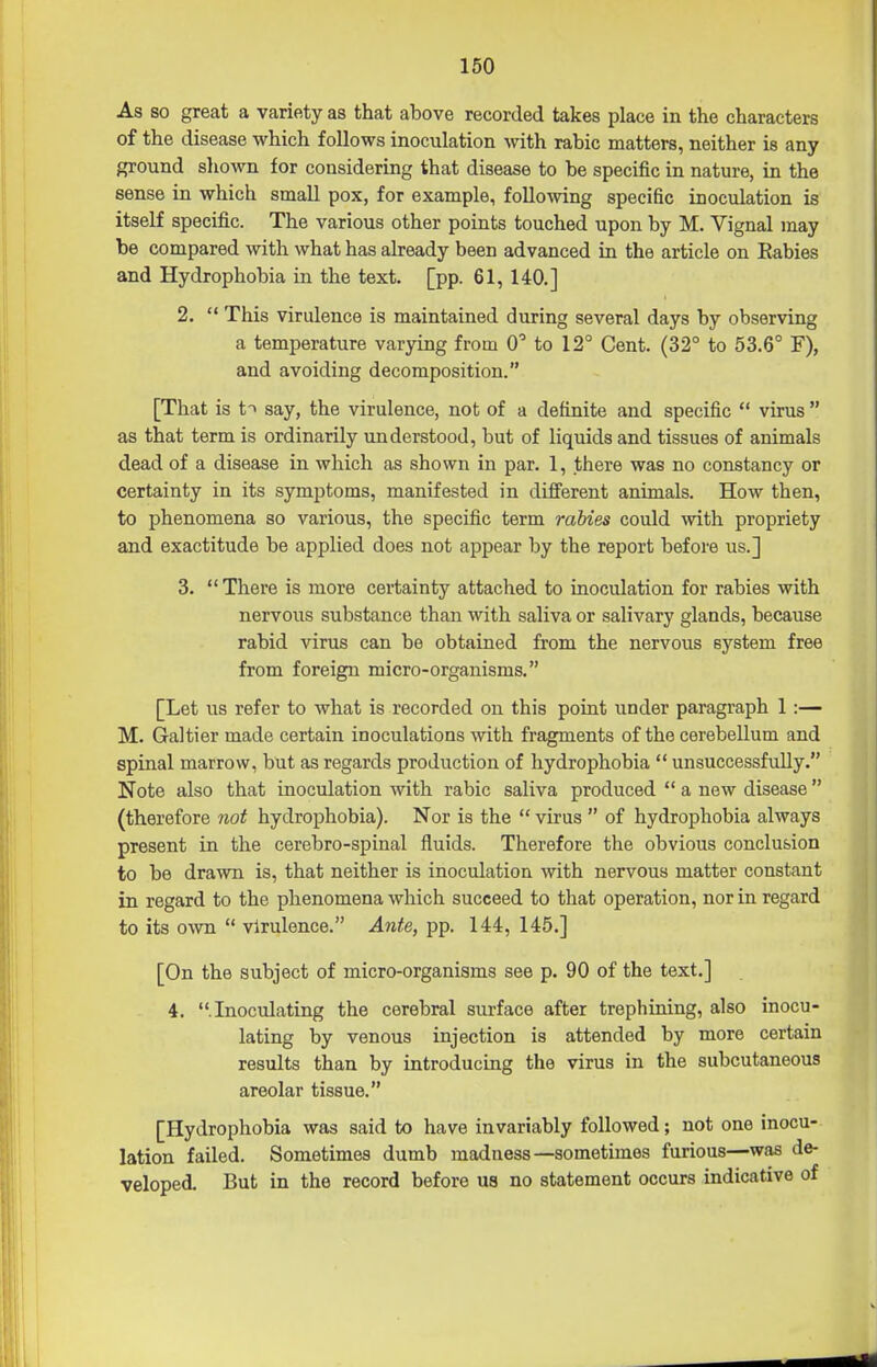 As so great a variety as that above recorded takes place in the characters of the disease which follows inoculation with rabic matters, neither is any ground shown for considering that disease to be specific in nature, in the sense in which small pox, for example, following specific inoculation is itself specific. The various other points touched upon by M. Vignal may be compared with what has already been advanced in the article on Eabies and Hydrophobia in the text. [pp. 61, 140.] 2.  This virulence is maintained during several days by observing a temperature varying from C to 12° Cent. (32° to 53.6° F), and avoiding decomposition. [That is t> say, the virulence, not of a definite and specific  virus  as that term is ordinarily understood, but of liquids and tissues of animals dead of a disease in which as shown in par. 1, there was no constancy or certainty in its symptoms, manifested in different animals. How then, to phenomena so various, the specific term rabies could with propriety and exactitude be applied does not appear by the report before us.] 3. There is more certainty attached to inoculation for rabies with nervous substance than with saliva or salivary glands, because rabid virus can be obtained from the nervous system free from foreign micro-organisms. [Let us refer to what is recorded on this point under paragraph 1 :— M. Galtier made certain inoculations with fragments of the cerebellum and spinal marrow, but as regards production of hydrophobia  unsuccessfully. Note also that inoculation with rabic saliva produced  a new disease (therefore not hydrophobia). Nor is the  virus  of hydrophobia always present in the cerebro-spinal fluids. Therefore the obvious conclusion to be drawn is, that neither is inoculation with nervous matter constant in regard to the phenomena which succeed to that operation, nor in regard to its o\vn  virulence. Ante, pp. 144, 145.] [On the subject of micro-organisms see p. 90 of the text.] 4. .Inoculating the cerebral surface after trephining, also inocu- lating by venous injection is attended by more certain results than by introducing the virus in the subcutaneous areolar tissue. [Hydrophobia was said to have invariably followed; not one inocu- lation failed. Sometimes dumb madness—sometimes furious—was de- veloped. But in the record before U8 no statement occurs indicative of