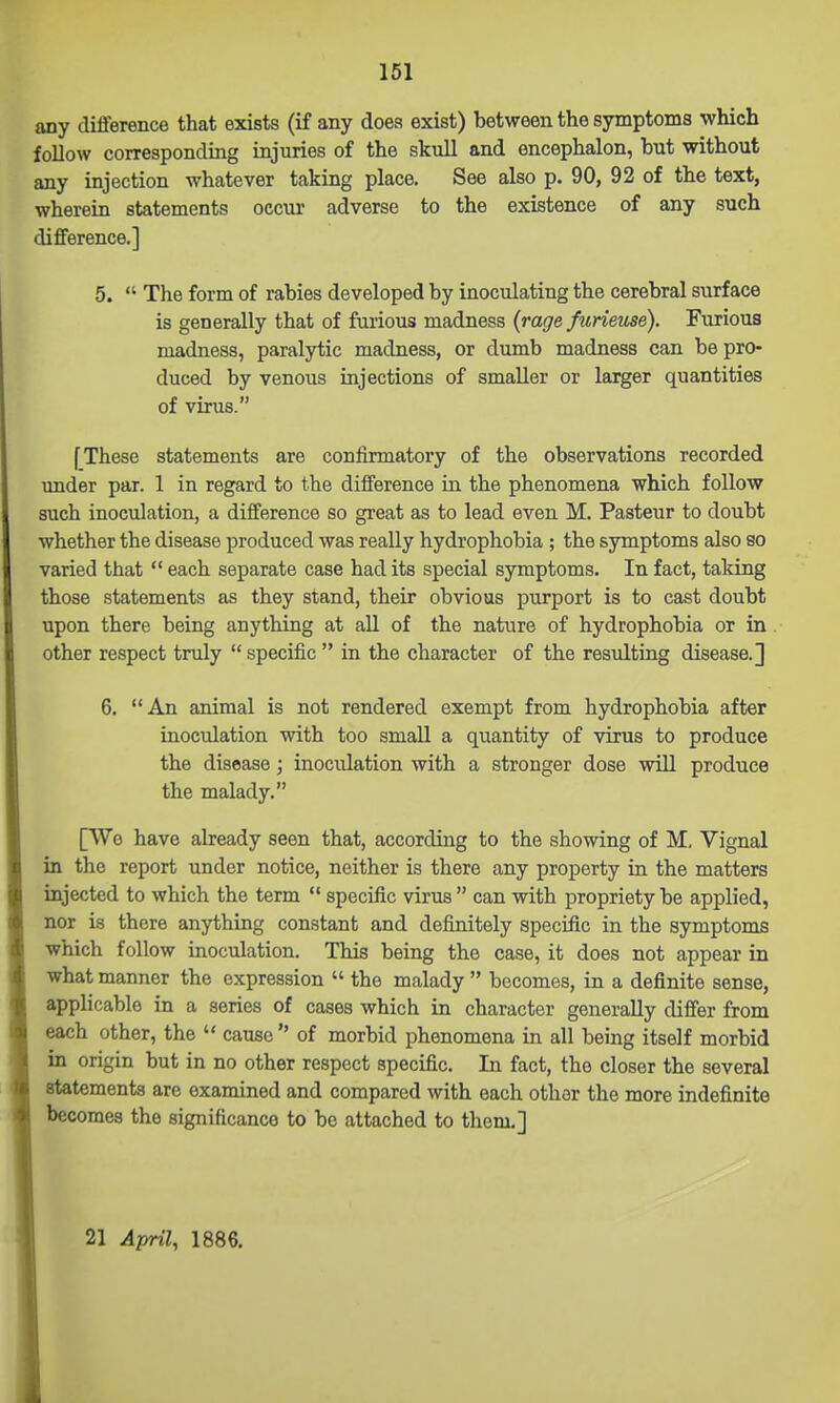 any diflference that exists (if any does exist) between the symptoms which follow corresponding injuries of the skull and encephalon, but without any injection whatever taking place. See also p. 90, 92 of the text, wherein statements occur adverse to the existence of any such diflference.] 5.  The form of rabies developed by inoculating the cerebral surface is generally that of furious madness (rage furieuse). Furious madness, paralytic madness, or dumb madness can be pro- duced by venous injections of smaller or larger quantities of virus. f These statements are confirmatory of the observations recorded under par. 1 in regard to the diflference in the phenomena which follow such inoculation, a difference so great as to lead even M. Pasteur to doubt whether the disease produced was really hydrophobia ; the symptoms also eo varied that  each separate case had its special symptoms. In fact, taking those statements as they stand, their obvious purport is to cast doubt upon there being anything at all of the nature of hydrophobia or in other respect truly  specific  in the character of the resulting disease.] 6. An animal is not rendered exempt from hydrophobia after inoculation with too small a quantity of virus to produce the disease; inoculation with a stronger dose Mali produce the malady. [TV0 have already seen that, according to the showing of M, Vignal in the report under notice, neither is there any property in the matters injected to which the term  specific virus  can with propriety be applied, nor is there anything constant and definitely specific in the symptoms which follow inoculation. This being the case, it does not appear in what manner the expression  the malady  becomes, in a definite sense, applicable in a series of cases which in character generally differ from each other, the  cause  of morbid phenomena in all being itself morbid in origin but in no other respect specific. In fact, the closer the several statements are examined and compared with each other the more indefinite becomes the significance to be attached to them.] 21 April, 1886.