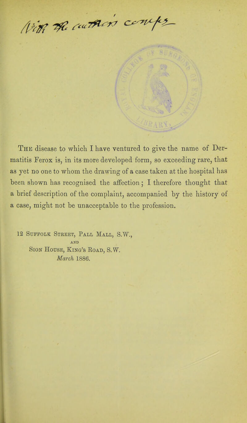 matitis Ferox is, in its more developed form, so exceeding rare, that as yet no one to whom the drawing of a case taken at the hospital has been shown has recognised the affection; I therefore thought that a brief description of the complaint, accompanied by the history of a case, might not be unacceptable to the profession. 12 Suffolk Street, Pall Mall, S.W., AND SioN House, King's Road, S. W. March 1886.