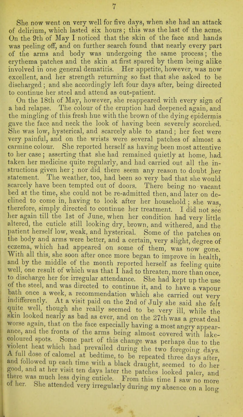 She now went on very well for five days, when she had an attack of delirium, which lasted six hours; this was the last of the acme. On the 9th of May I noticed that the skin of the face and hands was peeling off, and on further search found that nearly every part of the arms and body was undergoing the same process; the erythema patches and the skin at first spared by them being alike involved in one general dematitis. Her appetite, however, was now excellent, and her strength returning so fast that she asked to be discharged; and she accordingly left four days after, being directed to continue her steel and attend as out-patient. On the 18th of May, liowever, she reappeared with every sign of a bad relapse. The colour of the eruption had deepened again, and the mingling of this fresh hue with the brown of the dying epidermis gave the face and neck the look of having been severely scorched, yhe was low, hysterical, and scarcely able to stand; her feet were very painful, and on the wrists were several patches of almost a carmine colour. She reported herself as having been most attentive to her case; asserting that she had remained quietly at home, had. taken her medicine quite regularly, and had carried out all the in- structions given her; nor did there seem any reason to doubt her statement. The weather, too, had been so very bad that she would scarcely have been tempted out of doors. There being no vacant bed at the time, she could not be re-admitted then, and later on de- clined to come in, having to look after her household; she was therefore, simply directed to continue her treatment. I did not see her again till the 1st of June, when her condition had very little altered, the cuticle still looking dry, brown, and withered, and the patient herself low, weak, and hysterical. Some of the patches on the body and arms were better, and a certain, very slight, degree of eczema, which had appeared on some of them, was now gone. With all this, she soon after once more began to improve in health and by the middle of the month reported herself as feeling quite well, one result of which was that I had to threaten, more than once to discharge her for irregular attendance. She had kept up the use of the steel, and was directed to continue it, and to have a vapour bath once a week, a recommendation which she carried out very ind.fFerently. At a visit paid on the 2nd of July she said she felt quite well, though she really seemed to be very ill, while the skin looked nearly as bad as ever, and on the 27th was a great deal wor.se again, that on the face especially having a most angry appear- ance, and the fronts of the arms being almost covered with lake- coloured spots. Some part of this change was perhaps due to the violent heat which had prevailed during the two foregoing days. A full dose of calomel at bedtime, to be repeated three days after, and followed up each time with a black draught, seemed to do her good, and at her visit ten days later the patches looked paler, and there wa.s much less dying cuticle. From this time I saw no more ot lier. She attended very irregularly during my absence on a long
