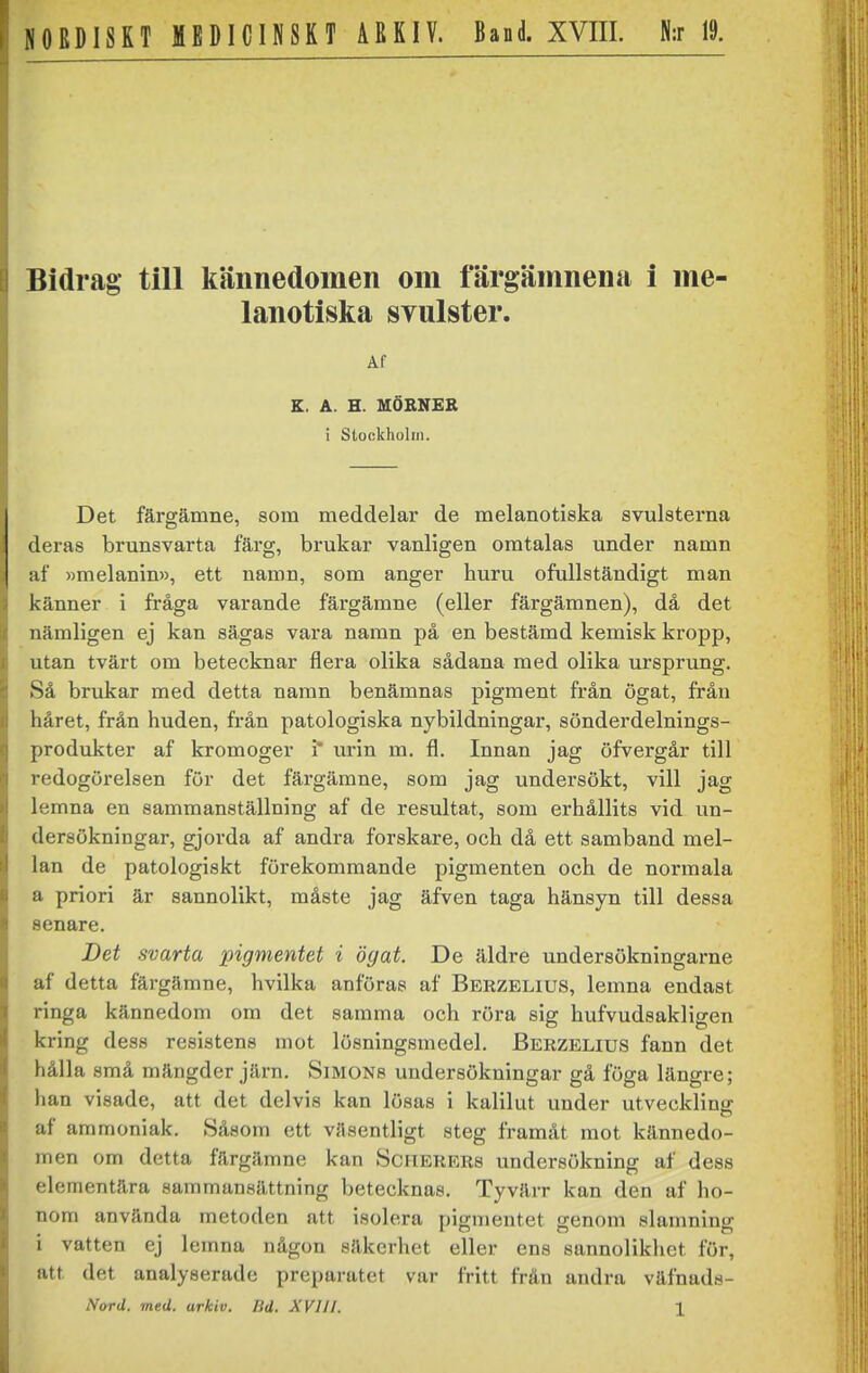 Bidrag till kännedomen om färgämnena i me lanotiska svulster. Af K. A. H. MÖBNER i Stockholm. Det färgämne, som meddelar de melanotiska svulsterna deras brunsvarta färg, brukar vanligen omtalas under namn af »melanin», ett namn, som anger huru ofullständigt man känner i fråga varande färgämne (eller färgämnen), då det nämligen ej kan sägas vara namn på en bestämd kemisk kropp, utan tvärt om betecknar flera olika sådana med olika ursprung. Så brukar med detta namn benämnas pigment från ögat, från håret, från huden, från patologiska nybildningar, sönderdelnings- produkter af kromoger i* urin m, fl. Innan jag öfvergår till redogörelsen för det färgämne, som jag undersökt, vill jag lemna en sammanställning af de resultat, som erhållits vid un- dersökningar, gjorda af andra forskare, och då ett samband mel- lan de patologiskt förekommande pigmenten och de normala a priori är sannolikt, måste jag äfven taga hänsyn till dessa senare. Det svarta pigmentet i ögat. De äldre undersökningarne af detta färgämne, hvilka anföras af Bbrzelius, lemna endast ringa kännedom om det samma och röra sig hufvudsakligen kring dess resistens mot lösningsmedel. Berzelius fann det hålla små mängder järn. Simons undersökningar gå föga längre; han visade, att det delvis kan lösas i kalilut under utveckling af ammoniak. Såsom ett väsentligt steg framåt mot kännedo- men om detta färgämne kan Scherers undersökning af dess elementära sammansättning betecknas. Tyvärr kan den af ho- nom använda metoden att isolera pigmentet genom slamning i vatten ej lemna någon säkerhet eller ena sannolikhet för, att det analyserade preparatet var fritt från andra väfnads- Nord. med. arkiv. Bd. XVIII. X