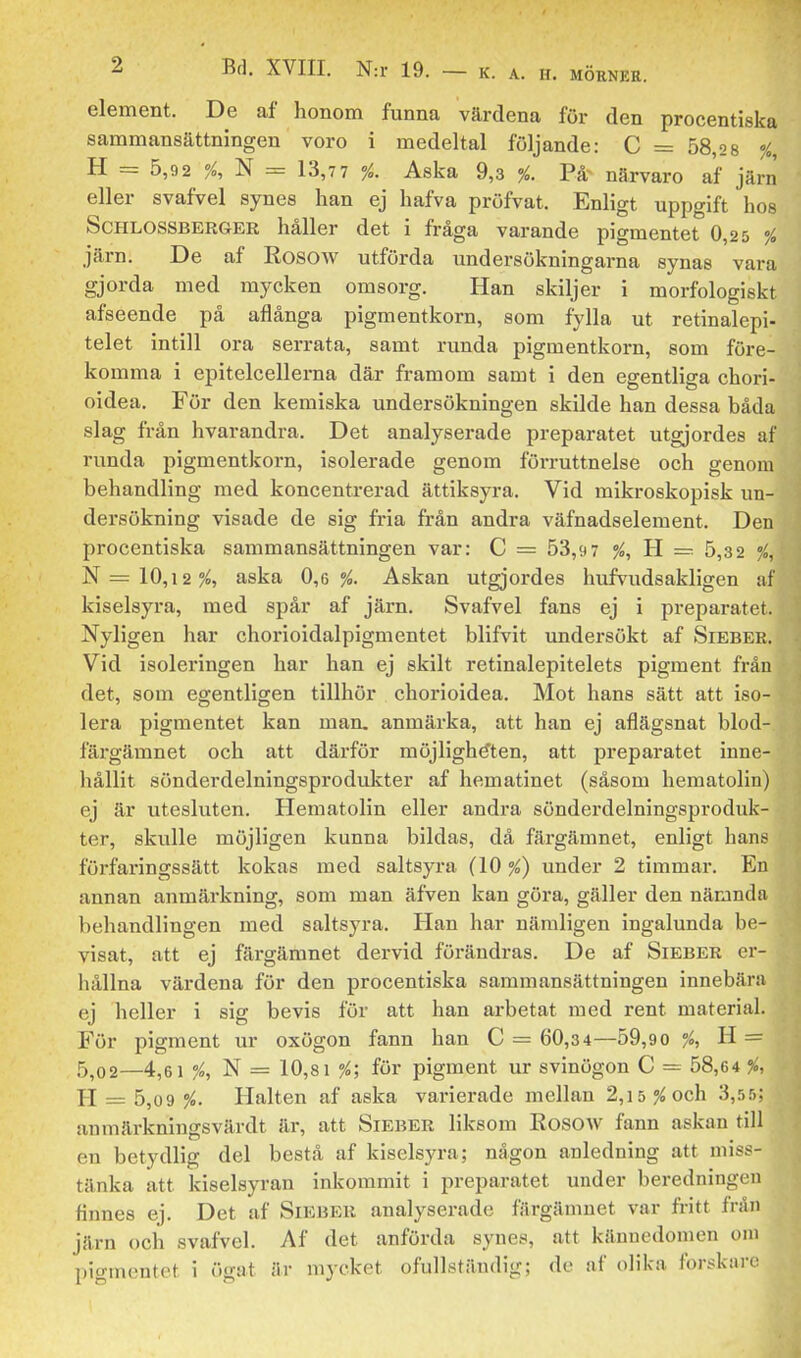 element. De af honom funna värdena för den procentiska sammansättningen voro i medeltal följande: C = 58,2 8 % H = 5,9 2 °/o,^ = 13,7 7 %. Aska 9,3 %. närvaro af järn eller svafvel synes han ej hafva pröfvat. Enligt uppgift hos ScHLOSSBERGER håller det i fråga varande pigmentet 0,25 % järn. De af Rosow utförda imdersökningarna synas vara gjorda med mycken omsorg. Han skiljer i morfologiskt afseende på aflånga pigmentkorn, som fylla ut retinalepi- telet intill ora serrata, samt runda pigmentkorn, som före- komma i epitelcellerna där framom samt i den egentliga chori- oidea. För den kemiska undersökningen skilde han dessa båda slag från hvarandra. Det analyserade preparatet utgjordes af runda pigmentkorn, isolerade genom förruttnelse och genom behandling med koncentrerad ättiksyra. Vid mikroskopisk un- dersökning visade de sig fria från andra väfnadselement. Den procentiska sammansättningen var: C = 53,9 7 %, Jl — 5,3 2 %, 'N —10,12%, aska 0,6%. Askan utgjordes hufvudsakligen af kiselsyra, med spår af järn. Svafvel fans ej i preparatet. Nyligen har chorioidalpigmentet blifvit undersökt af Sieber. Vid isoleringen har han ej skilt retinalepitelets pigment fråu det, som egentligen tillhör chorioidea. Mot hans sätt att iso- lera pigmentet kan man. anmärka, att han ej aflägsnat blod- färgämnet och att därför möjligheten, att preparatet inne- hållit sönderdelningsprodukter af hematinet (såsom hematolin) ej är utesluten. Hematolin eller andra sönderdelningsproduk- ter, skulle möjligen kunna bildas, då färgämnet, enligt hans förfaringssätt kokas med saltsyra (10 %) under 2 timmar. En annan anmärkning, som man äfven kan göra, gäller den närjnda behandlingen med saltsyra. Han har nämligen ingalunda be- visat, att ej färgämnet dervid förändras. De af Sieber er- hållna värdena för den procentiska sammansättningen innebära ej heller i sig bevis för att han arbetat med rent material. För pigment ur oxögon fann han C = 60,34—59,90 %, H. = 5,02—4,61 ^, N = 10,81 %; för pigment ur svinögon C = 58,64 %, H = 5,09 %. Halten af aska varierade mellan 2,i5?^och 3,.5.'>; anmärkniugsvärdt är, att Sieber liksom Rosow fann askan till en betydlig del bestå af kiselsyra; någon anledning att miss- tänka att kiselsyran inkommit i preparatet under beredningen finnes ej. Det af Sieber analyserade färgäinuet var fritt från järn och svafvel. Af det anförda synes, att kännedomen om