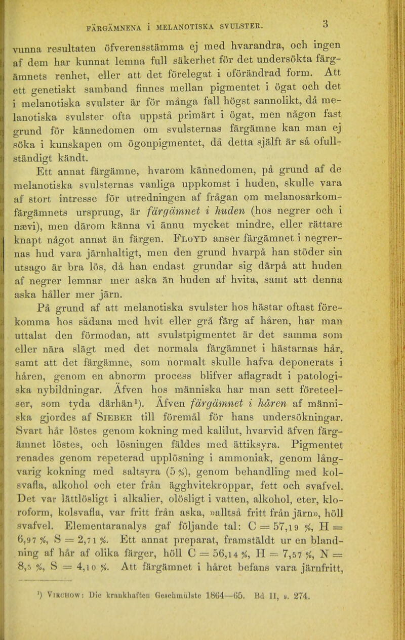 vunna resultaten öfverensstämma ej med hvarandra, och ingen af dem har kunnat lemna full säkerhet för det undersökta färg- ämnets renhet, eller att det förelegat i oförändrad form. Att ett genetiskt samband finnes mellan pigmentet i ögat och det i melanotiska svulster är fur många fall högst sannolikt, då rae- lanotiska svulster ofta uppstå primärt i ögat, men någon fast grund för kännedomen om svulsternas färgämne kan man ej söka i kunskapen om ögonpigmentet, då detta själft är så ofull- ständigt kändt. Ett annat färgämne, hvarom kännedomen, på grund af de melanotiska svulsternas vanliga uppkomst i huden, skulle vara af stort intresse för utredningen af frågan om melanosarkom- färgämnets ursprung, är färgämnet i huden (hos negrer och i ntevi), men därom känna vi ännu mycket mindre, eller rättare knapt något annat än färgen. Floyd anser färgämnet i negrer- nas hud vara järnhaltigt, men den grund hvarpå han stöder sin utsago är bra lös, då han endast grundar sig därpå att huden af negrer lemnar mer aska än hviden af hvita, samt att denna aska håller mer järn. På grund af att melanotiska svulster hos hästar oftast före- komma hos sådana med hvit eller grå färg af håren, har man uttalat den förmodan, att svulstpigmentet är det samma som eller nära slägt med det normala färgämnet i hästarnas hår, samt att det färgämne, som normalt skulle hafva deponerats i håren, genom en abnorm process blifver aflagradt i patologi- ska nybildningar. Afven hos människa har man sett företeel- ser, som tyda därhän*). Afven färgämnet i håren af männi- ska gjordes af Sieber till föremål för hans undersökningar. Svart hår löstes genom kokning med kalilut, hvarvid äfven färg- ämnet löstes, och lösningen fäldes med ättiksyra. Pigmentet renades genom repeterad upplösning i ammoniak, genom lång- varig kokning med saltsyra {o%), genom behandling med kol- svafla, alkohol och eter från ägghvitekroppar, fett och svafvel. Det var lättlösligt i alkalier, olösligt i vatten, alkohol, eter, klo- roform, kolsvafla, var fritt från aska, »alltså fritt från järn», höll svafvel. Elementaranalys gaf följande tal: C = 57,i9 /o, H = 6,97 %y S = 2,7 1 %. Ett annat preparat, framstäldt ur en bland- ning af hår af olika färger, höll C = 56,i4 %, H = 7,57 N = 8,5 S = 4,10 %. Att färgämnet i håret befans vara järnfritt.