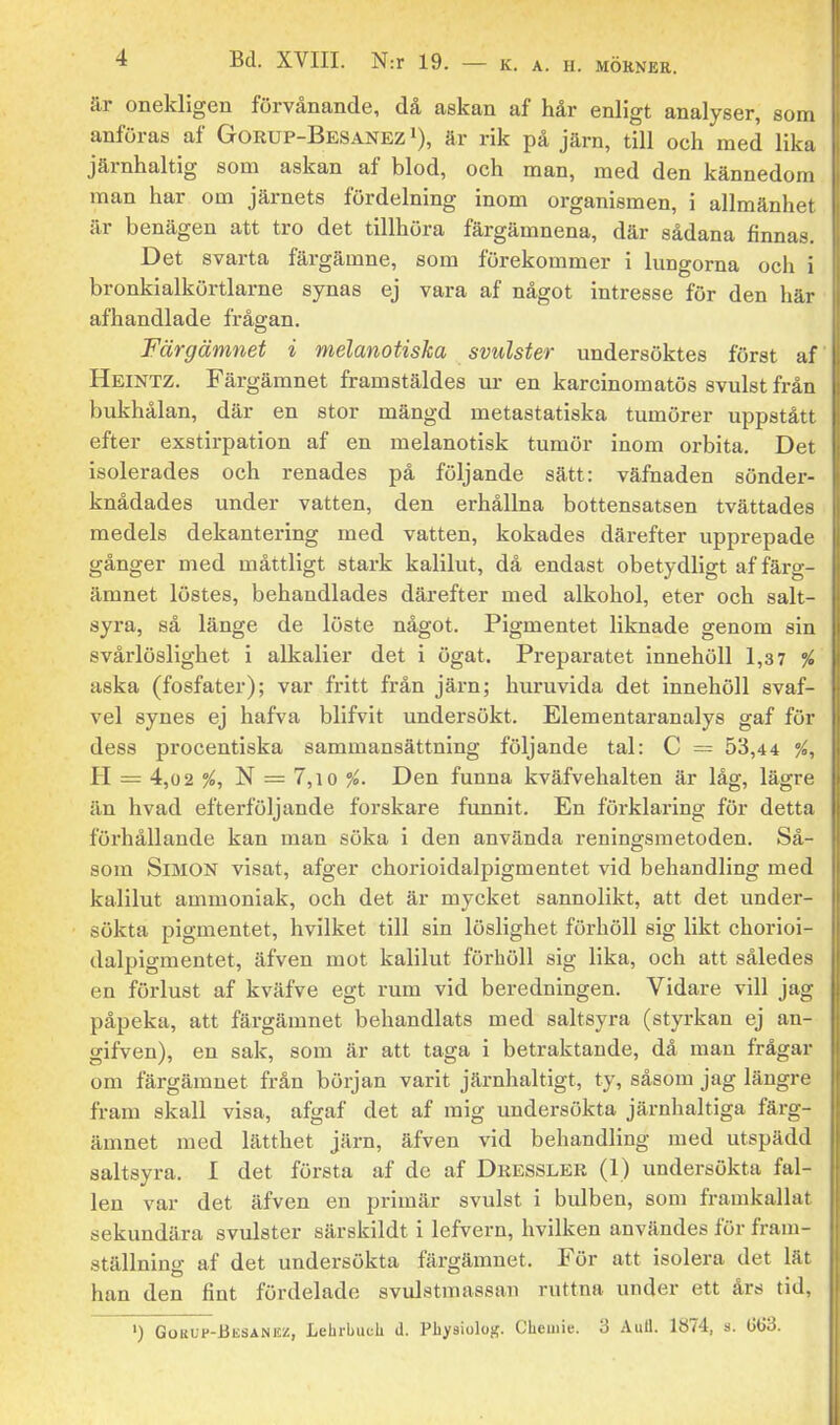 är onekligen förvånande, då askan af hår enligt analyser, som anföras af Gorup-Besanez i), är rik på järn, till och med lika järnhaltig som askan af blod, och man, med den kännedora man har om järnets fördelning inom organismen, i allmänhet är benägen att tro det tillhöra färgämnena, där sådana finnas. Det svarta färgämne, som förekommer i lungorna och i bronkialkörtlarne synas ej vara af något intresse för den här afhandlade frågan. Färgämnet i melanotiska svulster undersöktes först af Heintz. Färgämnet framstäldes ur en karcinomatös svulst från bukhålan, där en stor mängd metastatiska tumörer uppstått efter exstirpation af en melanotisk tumör inom orbita. Det isolerades och renades på följande sätt: väfnaden sönder- knådades under vatten, den erhållna bottensatsen tvättades medels dekantering med vatten, kokades därefter upprepade gånger med måttligt stark kalilut, då endast obetydligt af färg- ämnet löstes, behandlades därefter med alkohol, eter och salt- syra, så länge de löste något. Pigmentet liknade genom sin svårlöslighet i alkalier det i ögat. Preparatet innehöll 1,3 7 % aska (fosfater); var fritt från järn; huruvida det innehöll svaf- vel synes ej hafva blifvit undersökt. Elementaranalys gaf för dess procentiska sammansättning följande tal: C = 53,44 %, j H — 4,0 2 %, N = 7,10 Den funna kväfvehalten är låg, lägre | än hvad efterföljande forskare funnit. En förklaring för detta ' föi'hållande kan man söka i den använda reningsmetoden. Så- som Simon visat, afger chorioidalpigmentet vid behandling med kalilut ammoniak, och det är mycket sannolikt, att det under- sökta pigmentet, hvilket till sin löslighet förhöll sig likt chorioi- dalpigmentet, äfven mot kalilut förhöll sig lika, och att således en förlust af kväfve egt rum vid beredningen. Vidare vill jag påpeka, att färgämnet behandlats med saltsyra (styrkan ej an- gifven), en sak, som är att taga i betraktande, då man frågar om färgämnet från början varit järnhaltigt, ty, såsom jag längre fram skall visa, afgaf det af mig undersökta järnhaltiga färg- ämnet med lätthet järn, äfven vid behandling med utspädd saltsyra. I det första af de af Dkessler (I) undersökta fal- len var det äfven en primär svulst i bulben, som framkallat sekundära svulster särskildt i lefvern, hvilken användes för fram- ställning af det undersökta färgämnet. För att isolera det lät han den fint fördelade svulstmassan ruttna under ett års tid,