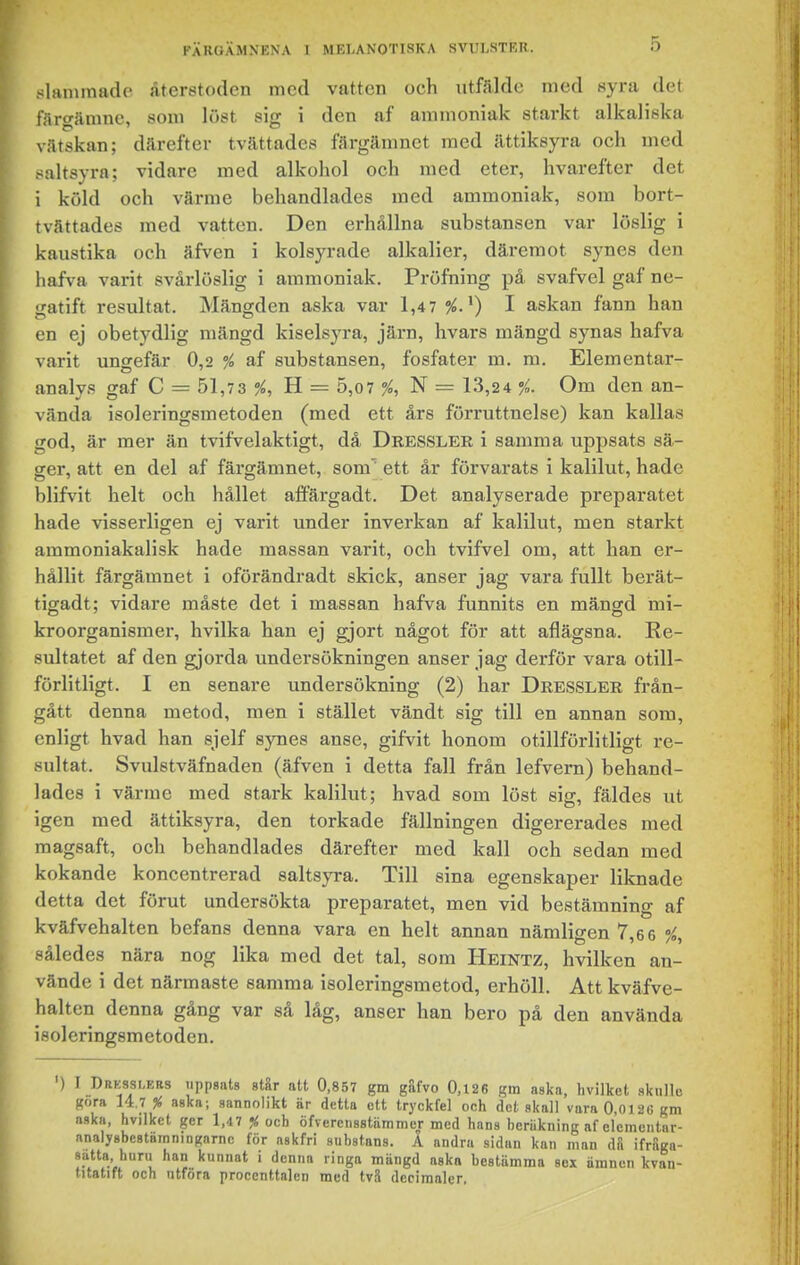 slanunade återstoden med vatten och iitfälde med syra det färgämne, som löst sig i den af ammoniak starkt alkaliska vätskan; därefter tvättades färgämnet med ättiksyra och med saltsyra; vidare med alkohol och med eter, hvarefter det i köld och värme behandlades med ammoniak, som bort- tvättades med vatten. Den erhållna substansen var löslig i kaustika och äfven i kolsyrade alkalier, däremot synes den hafva varit svårlöslig i ammoniak. Pröfning på svafvel gaf ne- gatift resultat. Mängden aska var 1,47%.^) I askan fann han en ej obetydlig mängd kiselsyra, järn, hvars mängd synas hafva varit ungefär 0,2 % af substansen, fosfater m. m. Elementar- analys gaf C — 51,73 %, B. = 5,o7 %, — 13,24 %. Om den an- vända isoleringsmetoden (med ett års förruttnelse) kan kallas god, är mer än tvifvelaktigt, då Dressler i samma uppsats sä- ger, att en del af färgämnet, som' ett år förvarats i kalilut, hade blifvit helt och hållet affärgadt. Det analyserade preparatet hade visserligen ej varit under inverkan af kalilut, men starkt ammoniakalisk hade massan varit, och tvifvel om, att han er- hållit färgämnet i oförändradt skick, anser jag vara fullt berät- tigadt; vidare måste det i massan hafva funnits en mäng-d mi- kroorganismer, hvilka han ej gjort något för att aflägsna. Re- sultatet af den gjorda undersökningen anser jag derför vara otill- förlitligt. I en senare undersökning (2) har Dressler från- gått denna metod, men i stället vändt sig till en annan som, enligt hvad han sjelf synes anse, gifvit honom otillförlitligt re- sultat. Svulstväfnaden (äfven i detta fall från lefvern) behand- lades i värme med stark kalilut; hvad som löst sig, fäldes ut igen med ättiksyra, den torkade fällningen digererades med magsaft, och behandlades därefter med kall och sedan med kokande koncentrerad saltsyra. Till sina egenskaper liknade detta det förut undersökta preparatet, men vid bestämning af kväfvehalten befans denna vara en helt annan nämligen 7,6 6 %, således nära nog lika med det tal, som Heintz, hvilken an- vände i det närmaste samma isoleringsmetod, erhöll. Att kväfve- halten denna gång var så låg, anser han bero på den använda isoleringsmetoden. ') I Drkssi.krs uppsats står att 0,857 gm giifvo 0,126 gm aska, hvilket sknlle göra 14.7% aska; sannolikt är detta ett tryckfel och det skall varaO.Oiaegm aska, hvilket ger 1,47 % och öfvercnsstiimmcr med hans beräkning af elcmcntar- anaiysbestamningarnc för askfri substans. A andra sidan kan man dS ifråga- satta huru han kunnat i denna ringa mängd aska bestämma sex ämnen kvau- litatift och ntfora procenttalen med tvä decimaler,