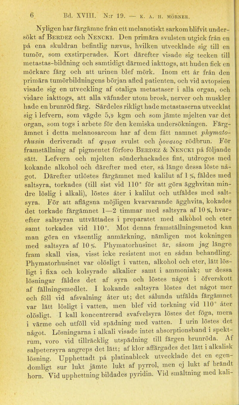 Nyligen har färgämne från ett melanotiskt sarkom blifvit under- sökt af Berdez och Nencki. Den primära svulsten utgick från en på ena skuldran befintlig najvus, hvilken utvecklade sig till en tumör, som exstirperades. Kort därefter visade sig tecken till metastas-bildning och samtidigt därmed iakttogs, att huden fick en mörkare färg och att urinen blef mörk. Inom ett år från den primära tumörbildningens början afled patienten, och vid avtopsien visade sig en utveckling af otaliga metastaser i alla organ, och vidare iakttogs, att alla väfnader utom brosk, nerver och muskler hade en brum'öd färg. Särdeles rikligt hade metastaserna utvecklat sig i lefvern, som vägde 5,9 kgm och som jämte mjelten var det organ, som togs i arbete för den kemiska undersökningen. Färg- ämnet i detta melanosarcom har af dem fått namnet phymato- rhusin deriveradt af cpvi.ia svulst och ^ynvaiog rödbrun. För framställning af pigmentet förforo Berdez & Nencki på följande sätt. Lefvern och mjelten sönderhackades fint, utdrogos med kokande alkohol och därefter med eter, så länge dessa löste nå- arot. Därefter utlöstes färg-ämnet med kalilut af 1 %, fäldes med saltsyra, torkades (till sist vid 110° för att göra ägghvitan min- dre löslig i alkali), löstes åter i kalilut och utfäldes med salt- syra. För att aflägsnä möjligen kvarvarande ägghvita, kokades det torkade färgämnet 1—2 timmar med saltsyra af 10 %, hvar- efter saltsyran uttvättades i preparatet med alkohol och eter samt torkades vid 110°. Mot denna framställningsmetod kan man göra en väsentlig anmärkning, nämligen mot kokningen med saltsyra af 10^. Phymatorhusinet är, såsom jag längre fram skall visa, visst icke resistent mot en sådan behandling. Phymatorhusinet var olösligt i vatten, alkohol och eter, lätt lös- ligt i fixa och kolsyrade alkalier samt i ammoniak; ur dessa lösningar fäldes det af syra och löstes något i öfverskott af fällningsmedlet. I kokande saltsyra löstes det något mer och föll vid afsvalning åter ut; det sålunda utfälda färgämnet var lätt lösligt i vatten, men blef vid torkning vid 110° åter olösligt. I kall koncentrerad svafvelsyra löstes det föga, mera i värme och utföll vid spädning med vatten. I urin löstes det något. Lösningarna i alkali visade intet absorptionsband i spekt- rum, voro vid tillräcklig utspädning till färgen brunröda. Af salpetersyra angreps det lätt; af klor affärgades det lätt i alkalisk lösning. Upphettadt på platinableck utvecklade det en egen- domligt sur lukt jämte lukt af pyrrol, men ej lukt af brändt horn. Vid upphettning bildades pyridin. Vid smältning med kali-