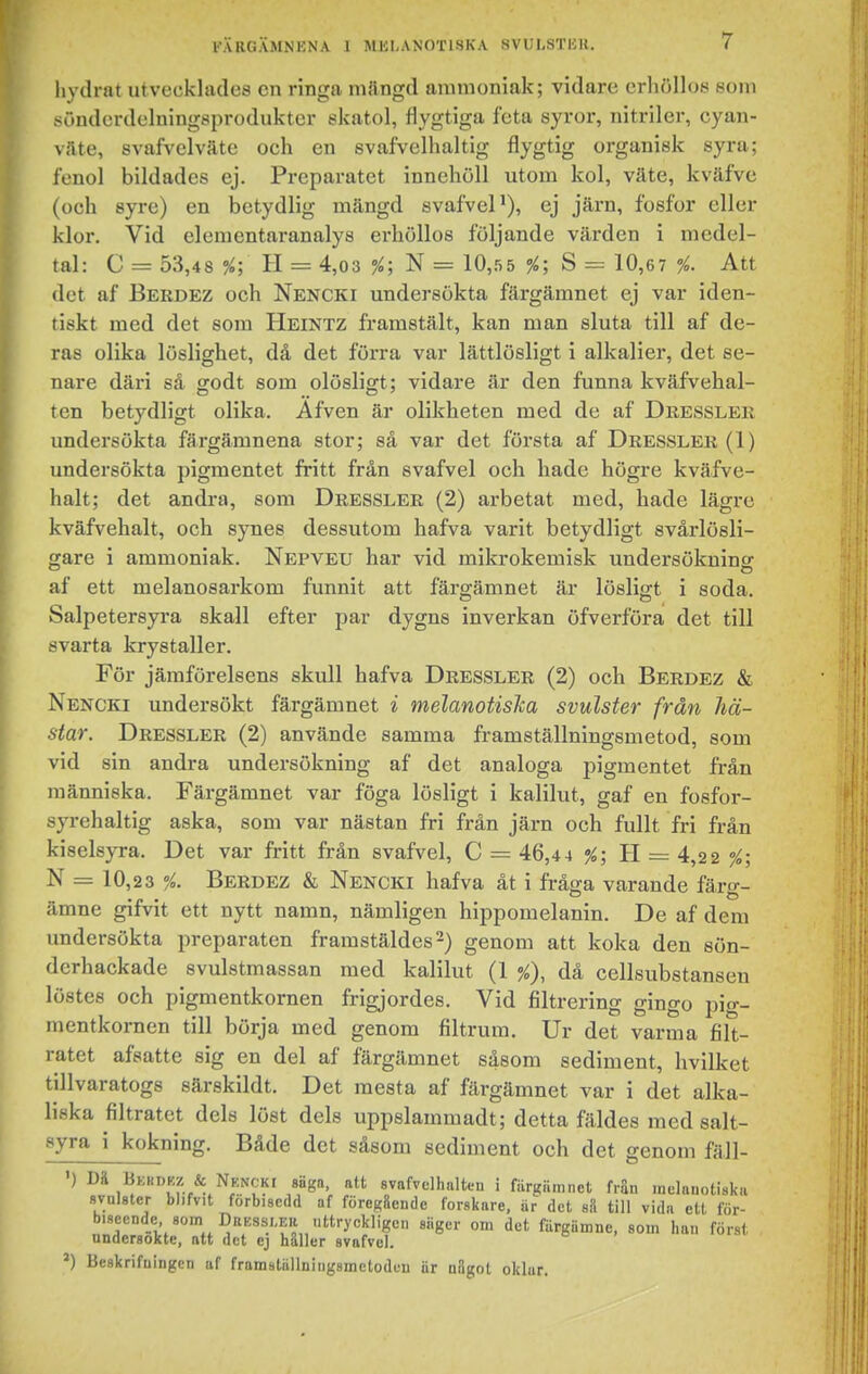 hydrat utvecklades en ringa milngd ammoniak; vidare erhölloe som sönderdelningsprodukter ekatol, flygtiga feta syror, nitriler, cyan- v.lte, svafvelväte och en svafvelhaltig flygtig organisk syra; fenol bildades ej. Preparatet innehöll utom kol, väte, kväfve (och syre) en betydlig mängd svafveP), ej järn, fosfor eller klor. Vid elenientaranalys erhöllos följande värden i medel- tal: C = 53,48 ?^; H = 4,03 N = 10,55 ?i; S = 10,67 Att det af Berdez och Nencki undersökta färgämnet ej var iden- tiskt med det som Heintz framstält, kan man sluta till af de- ras olika löslighet, då det förra var lättlösligt i alkalier, det se- nare däri så godt som olösligt; vidare är den funna kväfvehal- ten betydligt olika. Äfven är olikheten med de af Dresslek undersökta färgämnena stor; så var det första af Dressler (1) undersökta pigmentet fritt från svafvel och hade högre kväfve- halt; det andra, som Dressler (2) arbetat med, hade lägre kväfvehalt, och synes dessutom hafva varit betydligt svårlösli- gare i ammoniak. Nepveu har vid mikrokemisk undersöknincr af ett melanosarkom funnit att färgämnet är lösligt i soda. Salpetersyra skall efter par dygns inverkan öfverföra det till svarta krystaller. För jämförelsens skull hafva Dressler (2) och Berdez & Nencki undersökt färgämnet i melanotisJca svulster från hä- star. Dressler (2) använde samma framställningsmetod, som vid sin andra undersökning af det analoga pigmentet frän människa. Färgämnet var föga lösligt i kalilut, gaf en fosfor- syrehaltig aska, som var nästan fri frän järn och fullt fri från kiselsyra. Det var fritt frän svafvel, C = 46,4 4 %; H = 4,22 %; N = 10,23 Berdez & Nencki hafva ät i fråga varande färg- ämne gifvit ett nytt namn, nämligen hippomelanin. De af dem undersökta preparaten framstäldes-) genom att koka den sön- derhackade svulstmassan med kalilut (1 %), då cellsubstansen löstes och pigmentkornen frigjordes. Vid filtrering gingo pig- mentkornen till börja med genom filtrum. Ur det varma filt- ratet afsatte sig en del af färgämnet såsom sediment, hvilket tillvaratogs särskildt. Det mesta af filrgämnet var i det alka- liska filtratet dels löst dels uppslammadt; detta fäldes med salt- syra i kokning. Både det såsom sediment och det genom fäll- ') & Nkncki säga. att evafvclhalten i färgämnet frän inelanotiska flvnlster blifvit förbisedd af föreggende forskare, är det s8 till vida ett för- biseende som Drkssleh uttryckligen siiger om det färgämne, som lian först undersökte, att det ej häller svafvel. ^) Beskrifningcn af framställniugsmetodeu är något oklar.