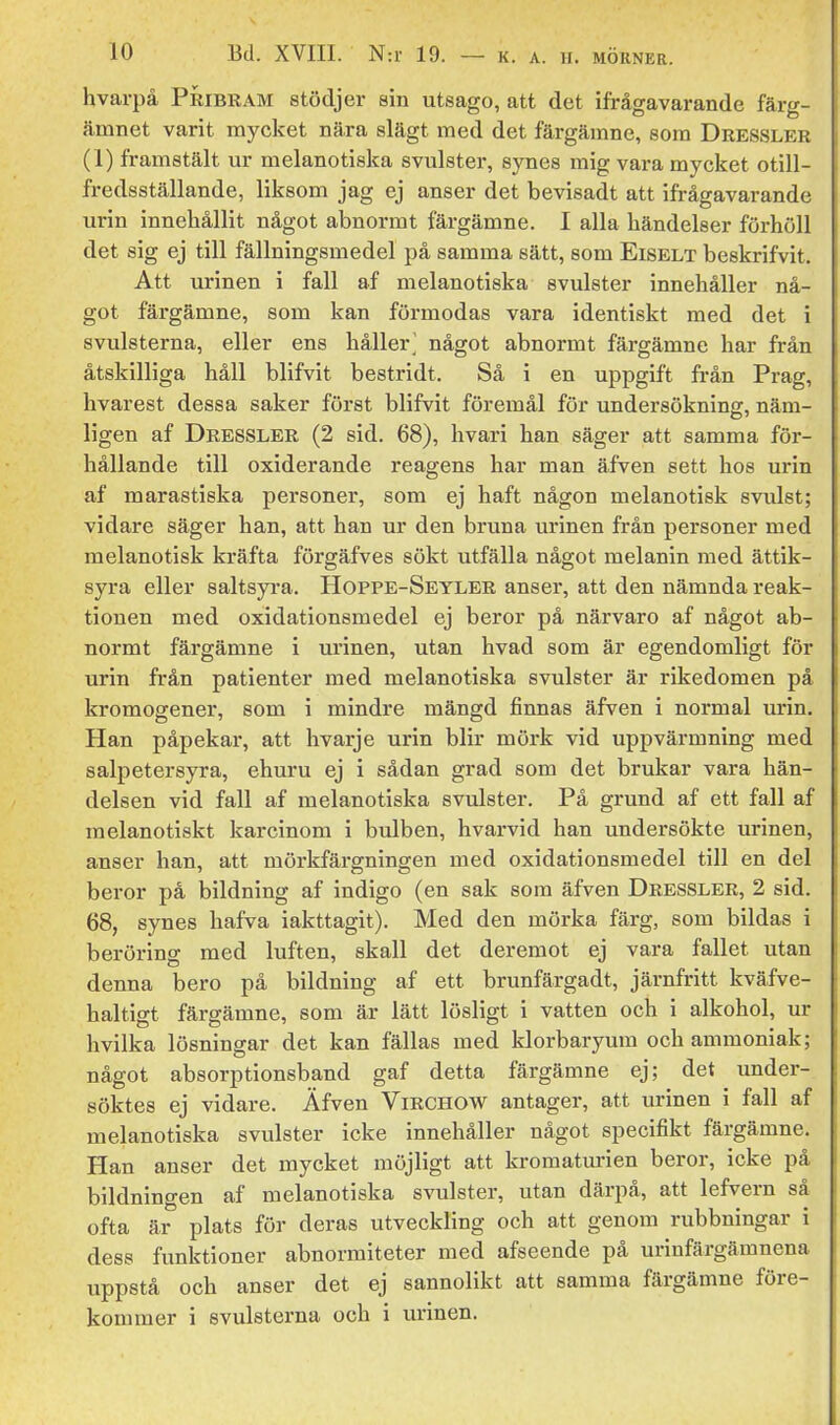 hvarpå Pribram stödjer sin utsago, att det ifrågavarande färg- ämnet varit mycket nära slägt med det färgämne, som Dressler (1) framstält ur melanotiska svulster, synes mig vara mycket otill- fredsställande, liksom jag cj anser det bevisadt att ifrågavarande urin innehållit något abnormt färgämne. I alla händelser förhöll det sig ej till fällningsmedel på samma sätt, som Eiselt beskrifvit. Att urinen i fall af melanotiska svulster innehåller nå- got färgämne, som kan förmodas vara identiskt med det i svulsterna, eller ens håller^ något abnormt färgämne har från åtskilliga håll blifvit bestridt. Så i en uppgift från Prag, hvarest dessa saker först blifvit föremål för undersökning, näm- ligen af Dressler (2 sid. 68), hvari han säger att samma för- hållande till oxiderande reagens har man äfven sett hos urin ' af marastiska personer, som ej haft någon melanotisk svulst; vidare säger han, att han ur den bruna urinen från personer med melanotisk kräfta förgäfves sökt utfälla något melanin med ättik- syra eller saltsyi-a. Hoppe-Seyler anser, att den nämnda reak- tionen med oxidationsmedel ej beror på närvaro af något ab- normt färgämne i urinen, utan hvad som är egendomligt för urin från patienter med melanotiska svulster är rikedomen på kromogener, som i mindre mängd finnas äfven i normal urin. Han påpekar, att hvarje urin blir mörk vid uppvärmning med salpetersyra, ehuru ej i sådan grad som det brukar vara hän- delsen vid fall af melanotiska svulster. På grund af ett fall af raelanotiskt karcinom i bulben, hvarvid han undersökte urinen, anser han, att mörkfärgningen med oxidationsmedel till en del beror på bildning af indigo (en sak som äfven Dressler, 2 sid. 68, synes hafva iakttagit). Med den mörka färg, som bildas i beröring med luften, skall det deremot ej vara fallet utan denna bero på bildning af ett brunfärgadt, järnfritt kväfve- haltigt färgämne, som är lätt lösligt i vatten och i alkohol, ur hvilka lösningar det kan fällas med klorbaryum och ammoniak; något absorptionsband gaf detta färgämne ej; det under- söktes ej vidare. Äfven ViRCHOW antager, att urinen i fall af melanotiska svulster icke innehåller något specifikt färgämne. Han anser det mycket möjligt att kromaturien beror, icke på bildningen af melanotiska svulster, utan därpå, att lefvern så ofta är plats för deras utveckling och att genom rubbningar i dess funktioner abnormiteter med afseende på urinfärgämnena uppstå och anser det ej sannolikt att samma färgämne före- kommer i svulsterna och i urinen.