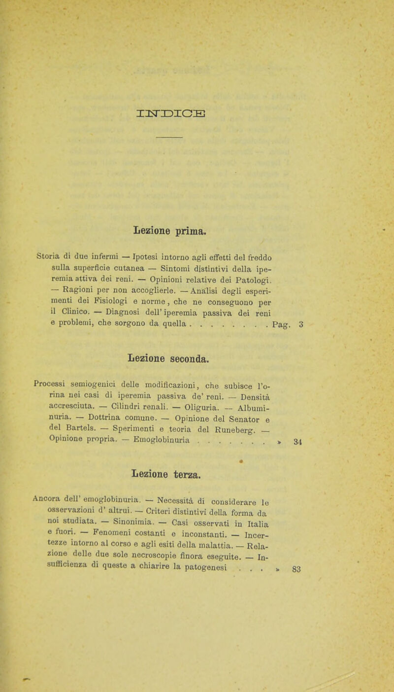 Storia di due inferrai — Ipotesi intorno agli effetti del freddo sulla superficie cutanea — Sintomi distintivi della ipe- remia attiva dei reni. — Opinioni relative dei Patologi. — Ragioni per non accoglierle. — Analisi degli esperi- menti dei Fisiologi e norme, che ne conseguono per il Clinico. — Diagnosi dell' iperemìa passiva dei reni e problemi, che sorgono da quella Pag. 3 Lezione seconda. Processi semiogenici delle modificazioni, ohe subisce l'o- rina nei casi di iperemia passiva de' reni. — Densità accresciuta. — Cilindri renali. — Oliguria. — Albumi- nuria. — Dottrina comune. — Opinione del Senator e del Bartels. — Sperimenti e teoria del Runeberg. — Opinione propria. — Emoglobinuria Lezione terza. Ancora dell' emoglobinuria. — Necessità di considerare le osservazioni d' altrui. — Criteri distintivi della forma da noi studiata. — Sinonimia. — Casi osservati in Italia e fuori. — Fenomeni costanti e inconstanti. — Incer- tezze intorno al corso e agli esiti della malattia. — Rela- zione delle due sole necroscopie finora eseguite. — In- sufficienza di queste a chiarire la patogenesi