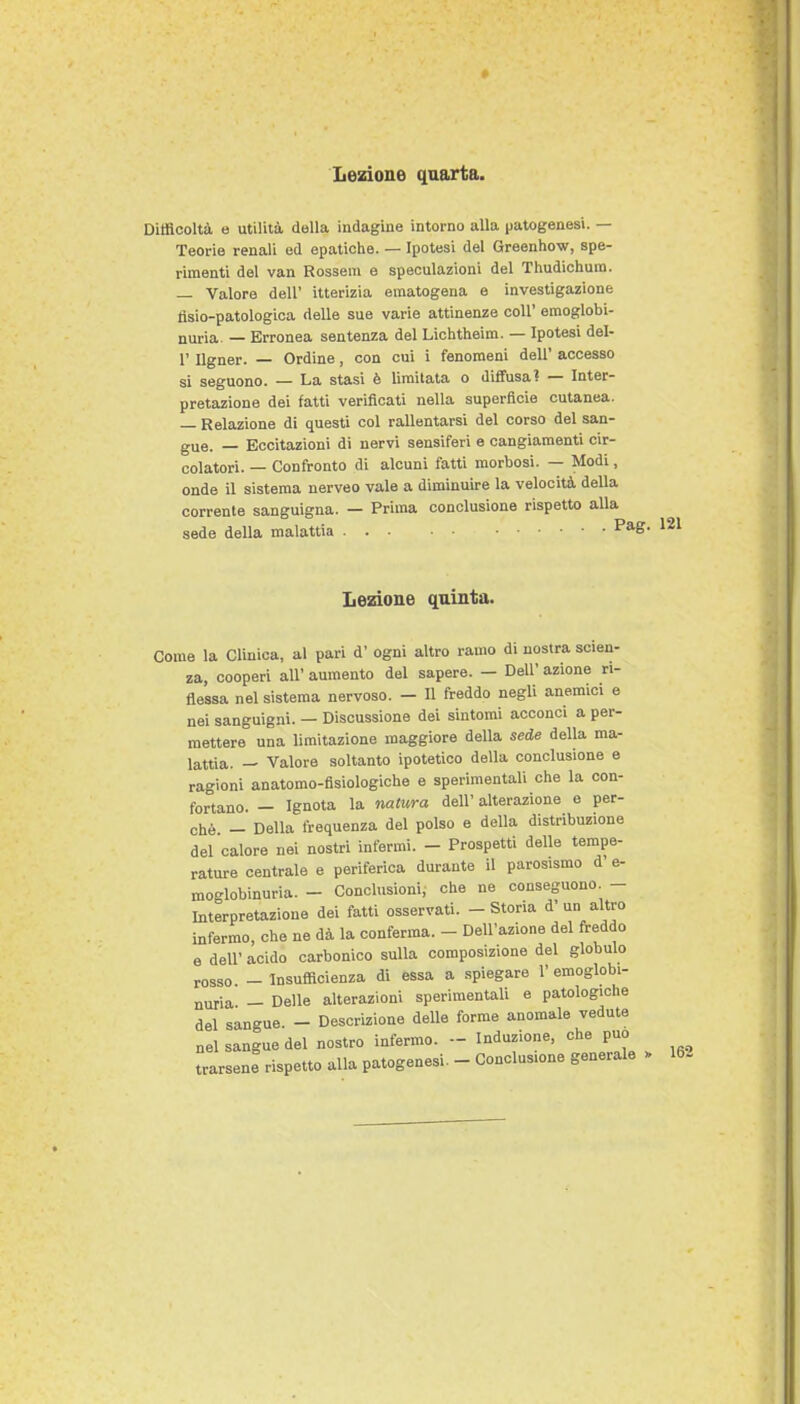 DitBcoltà e utilità della indagine intorno alla patogenesi. — Teorie renali ed epatiche. — Ipotesi del Greenhow, spe- rimenti del van Rossein e speculazioni del Thudichum. — Valore dell' itterizia eraatogena e investigazione tìsio-patologioa delle sue varie attinenze coli' emoglobi- nuria — Erronea sentenza del Lichtheim. — Ipotesi del- l' Ilgner. — Ordine, con cui i fenomeni dell' accesso si seguono. — La stasi è limitata o diffusa? — Inter- pretazione dei fatti verificati nella superficie cutanea. — Relazione di questi col rallentarsi del corso del san- gue. — Eccitazioni di nervi sensiferi e cangiamenti cir- colatori. — Confronto di alcuni fatti morbosi. — Modi, onde il sistema nerveo vale a diminuire la velocità della corrente sanguigna. — Prima conclusione rispetto alla sede della malattia ^ Lezione quinta. Come la Clinica, al pari d' ogni altro ramo di nostra scien- za, cooperi all' aumento del sapere. — Dell' azione ri- flessa nel sistema nervoso. - U freddo negli anemici e nei sanguigni. — Discussione dei sintomi acconci a per- mettere una limitazione maggiore della sede della ma- lattia. — Valore soltanto ipotetico della conclusione e ragioni anatomo-fisiologiche e sperimentali che la con- fortano. - Ignota la nalura dell' alterazione e per- chè - Della frequenza del polso e della distribuzione del calore nei nostri infermi. - Prospetti delle tempe- rature centrale e periferica durante il parosismo d' e- moglobinuria. - Conclusioni, che ne conseguono - Interpretazione dei fatti osservati. - Storia nn '^livo infermo, che ne dà la conferma. - Dell'azione del freddo e dell' acido carbonico sulla composizione del globulo rosso - Insufficienza di essa a spiegare 1' emoglobi- nuria - Delle alterazioni sperimentali e patologiche del sangue. - Descrizione delle forme anomale vedute nel sangue del nostro infermo. - Induzione, che può trarsene rispetto alla patogenesi. - Conclusione generale 162