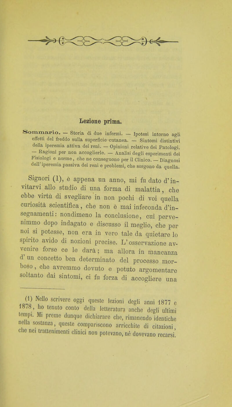 Sommario. — Storia di due infermi. — Ipotesi intorno agli effetti del freddo sulla superfìcie cutanea. — Sintomi distintivi della iperemia attiva dei reni. — Opinioni relative dei Patologi. — Ragioni per non accoglierle. — Analisi degli esperimenti dei Fisiologi e norme, che ne conseguono per il Clinico. — Diagnosi dell'iperemia passiva dei reni e problemi, che sorgono da quella. Signori (1), è appena un anno, mi fu dato d'in- vitarvi allo studio di una forma di malattia, che ebbe virtù di svegliare'in non pochi di voi quella curiosità scientifica, che non è mai infeconda d'in- segnamenti: nondimeno la conclusione, cui perve- nimmo dopo indagato e discusso il meglio, che per noi si potesse, non era in vero tale da quietare lo spirito avido di nozioni precise. L'osservazione av- venire forse ce le darà; ma allora in mancanza d' un concetto ben determinato del processo mor- boso , che avremmo dovuto e potuto argomentare soltanto dai sintomi, ci fu forza di accogliere una (1) Nello scrivere oggi queste lezioni degli anni 1877 e 1878, ho tenuto conto della letteratura anche degli ultimi tempi. Mi preme dunque dichiarare che, rimanendo identiche nella sostanza, queste compariscono arricchite di citazioni che nei trattenimenti clinici non potevano, nè dovevano recarsi'