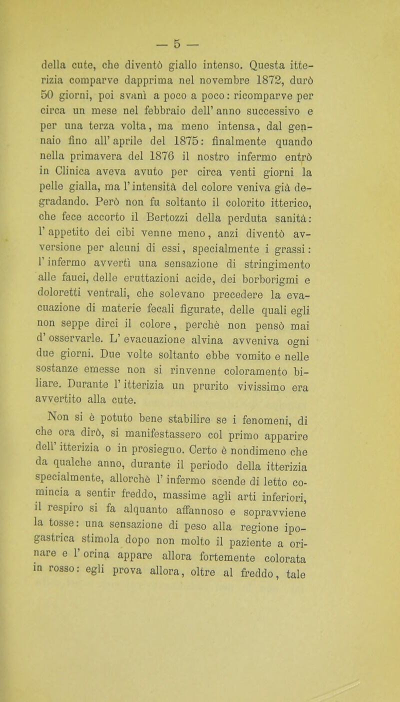 della cute, che diventò giallo intenso. Questa itte- rizia comparvo dapprima nel novembre 1872, durò 50 giorni, poi svanì a poco a poco: ricomparve per circa un mese nel febbraio dell' anno successivo e per una terza volta, ma meno intensa, dal gen- naio fino all'aprile del 1875: finalmente quando nella primavera del 1876 il nostro infermo entrò in Clinica aveva avuto per circa venti giorni la pelle gialla, ma l'intensità del colore veniva già de- gradando. Però non fu soltanto il colorito itterico, che fece accorto il Bertozzi della perduta sanità: r appetito dei cibi venne meno, anzi diventò av- versione per alcuni di essi, specialmente i grassi : r infermo avvertì una sensazione di stringimento alle fauci, delle eruttazioni acide, dei borborigmi e doloretti ventrali, che solevano precedere la eva- cuazione di materie fecali figurate, delle quali egli non seppe dirci il colore, perchè non pensò mai d' osservarle. L' evacuazione alvina avveniva ogni due giorni. Due volte soltanto ebbe vomito e nelle sostanze emesse non si rinvenne coloramento bi- liare. Durante l'itterizia un prurito vivissimo era avvertito alla cute. Non si è potuto bene stabilire se i fenomeni, di che ora dirò, si manifestassero col primo apparire dell' itterizia o in prosieguo. Certo è nondimeno che da qualche anno, durante il periodo della itterizia specialmente, allorché l'infermo scende di letto co- mincia a sentir freddo, massime agli arti inferiori, il respiro si fa alquanto affannoso e sopravviene la tosse: una sensazione di peso alla regione ipo- gastrica stimola dopo non molto il paziente a ori- nare e r orina appare allora fortemente colorata in rosso: egli prova allora, oltre al freddo, tale