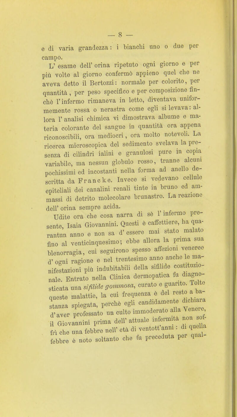 e di varia grandezza: i bianchi uno o due per campo. L' esame dell' orina ripetuto ogni giorno e per più volte al giorno confermò appieno quel che ne aveva detto il Bcrtozzi: normale per colorito, per quantità , per peso specifico e per composizione fin- ché l'infermo rimaneva in letto, diventava unifor- memente rossa 0 nerastra come egli si levava: al- lora r analisi chimica vi dimostrava albume e ma- teria colorante del sangue in quantità ora appena riconoscibili, ora mediocri, ora molto notevoli. La ricerca microscopica del sedimento svelava la pre- senza di cilindri ialini e granulosi pure in copia variabile, ma nessun globulo rosso, tranne alcuni pochissimi ed incostanti nella forma ad anello de- scritta da Frane k e. Invece si vedevano cellule epiteliali dei canalini renali tinte in bruno ed am- massi di detrito molecolare branastro. La reazione dell' orina sempre acida. Udite ora che cosa narra di sè l'infermo pre- sente, Isaia Giovannino Questi è caffettiere, ha qua- rantun anno e non sa d'essere mai stato malato fino al venticinquesimo; ebbe allora la prima sua blenorragia, cui seguirono spesso affezioni veneree d' oo-ni ragione e nel trentesimo anno anche le ma- nifestazioni più indubitabili della sifilide cos ituzio- nale. Entrato nella Clinica dermopatica & diagno- sticata una sifilide gommosa, curato e guanto. Tolte queste malattie, la cui frequenza è del resto a ba- Inza spiegata, perché egli ^^^f^^^^^^Zl d'aver professato un culto immoderato a la Venere il GTovannini prima dell' attuale infermità non of- fri che una febire nell' età di ventott'anm : di quel a bbre è noto soltanto che fu preceduta per qual-