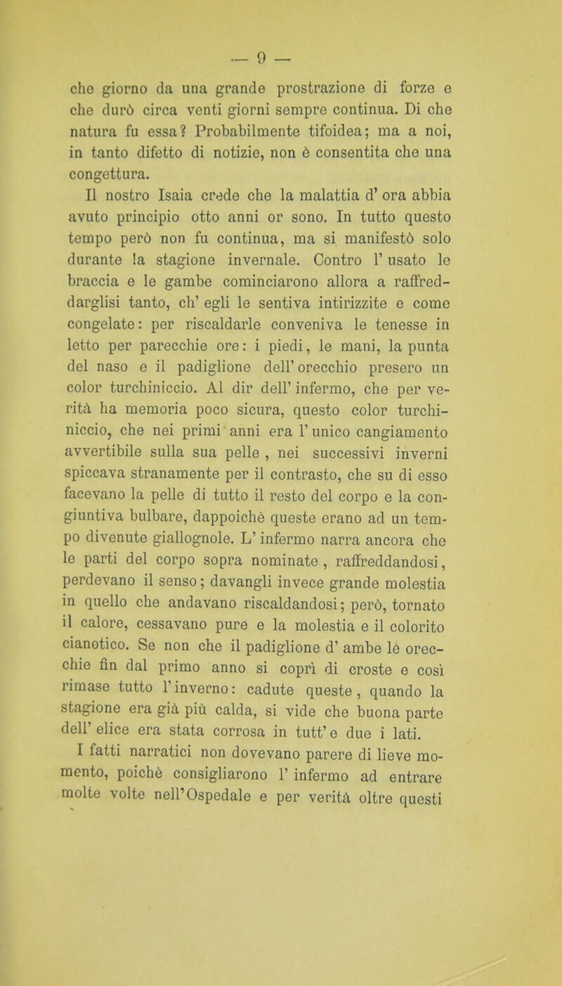 che giorno da una grande prostrazione di forze e che durò circa venti giorni sempre continua. Di che natura fu essa? Probabilmente tifoidea; ma a noi, in tanto difetto di notizie, non è consentita che una congettura. Il nostro Isaia crede che la malattia d' ora abbia avuto principio otto anni or sono. In tutto questo tempo però non fu continua, ma si manifestò solo durante la stagione invernale. Contro l'usato le braccia e le gambe cominciarono allora a raffred- darglisi tanto, eh' egli le sentiva intirizzite e come congelate : per riscaldarle conveniva le tenesse in letto per parecchie ore : i piedi, le mani, la punta del naso e il padiglione dell'orecchio presero un color turchiniccio. Al dir dell' infermo, che per ve- rità ha memoria poco sicura, questo color turchi- niccio, che nei primi anni era 1' unico cangiamento avvertibile sulla sua pelle , nei successivi inverni spiccava stranamente per il contrasto, che su di esso facevano la pelle di tutto il resto del corpo e la con- giuntiva bulbare, dappoiché queste erano ad un tem- po divenute giallognole. L'infermo narra ancora che le parti del corpo sopra nominate, raffreddandosi, perdevano il senso ; davangli invece grande molestia in quello che andavano riscaldandosi; però, tornato il calore, cessavano pure e la molestia e il colorito cianotico. Se non che il padiglione d' ambe le orec- chie fin dal primo anno si copri di croste e cosi rimase tutto l'inverno: cadute queste, quando la stagione era già più calda, si vide che buona parte dell' elice era stata corrosa in tutt' e due i lati. I fatti narratici non dovevano parere di lieve mo- mento, poiché consigliarono l'infermo ad entrare molte volte nell'Ospedale e per verità oltre questi