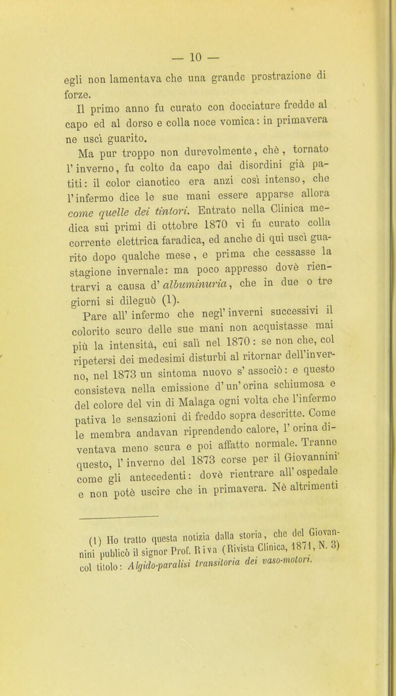 egli non lamentava che una grande prostrazione di forze. Il primo anno fu curato con docciature fredde al capo ed al dorso e colla noce vomica: in primavera ne uscì guarito. Ma pur troppo non durevolmente, chò, tornato r inverno, fu colto da capo dai disordini già pa- titi: il color cianotico era anzi cosi intenso, che l'infermo dice le sue mani essere apparse allora come quelle dei tintori. Entrato nella Clinica me- dica sui primi di ottobre 1870 vi fu curato colla corrente elettrica faradica, ed anche di qui uscì gua- rito dopo qualche mese, e prima che cessasse la stagione invernale: ma poco appresso dovè rien- trarvi a causa alòuminuria, che in due o tre giorni si dileguò (1). _ Pare all' infermo che negl' inverni successivi il colorito scuro delle sue mani non acquistasse mai più la intensità, cui salì nel 1870 : se non che, col ripetersi dei medesimi disturbi al ritornar dell'mver- no nel 1873 un sintoma nuovo s' associò : e questo consisteva nella emissione d'un'orina schiumosa e del colore del vin di Malaga ogni volta che l'infermo pativa le sensazioni di freddo sopra descritte. Come le membra andavan riprendendo calore, 1' orina di- ventava meno scura e poi affatto normale. Tranne questo, l'inverno del 1873 corse per il Giovannini' come gli antecedenti: dovè rientrare all'ospedale e non potè uscire che in primavera. Nè altrimenti (,) Ho trailo questa notizia dalla stor.a che del G>ovan- nini publicò il signor Prof. Ulva (Rivista Clm.ca, 18/1, N. 3) col titolo: Algido-paralm transitoria dei vaso-notori.