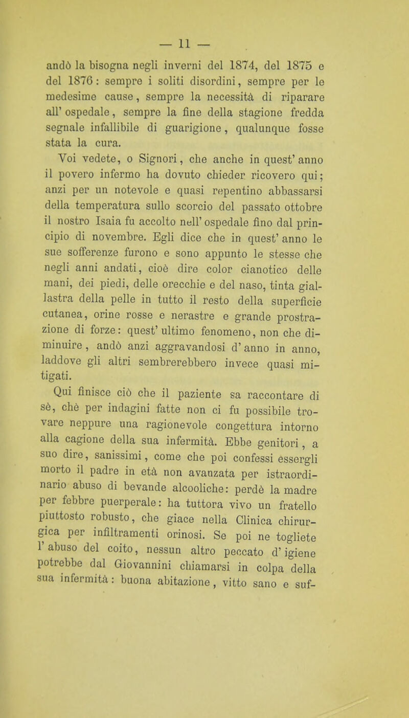 andò la bisogna negli inverni del 1874, del 1875 e del 1876: sempre i soliti disordini, sempre per le medesime cause, sempre la necessità di riparare all' ospedale, sempre la fine della stagione fredda segnale infallibile di guarigione, qualunque fosse stata la cura. Voi vedete, o Signori, che anche in quest'anno il povero infermo ha dovuto chieder ricovero qui; anzi per un notevole e quasi repentino abbassarsi della temperatura sullo scorcio del passato ottobre il nostro Isaia fu accolto nell' ospedale fino dal prin- cipio di novembre. Egli dice che in quest' anno le sue sofferenze furono e sono appunto le stesse che negli anni andati, cioè dire color cianotico delle mani, dei piedi, delle orecchie e del naso, tinta gial- lastra della pelle in tutto il resto della superficie cutanea, orine rosse e nerastre e grande prostra- zione di forze : quest' ultimo fenomeno, non che di- minuire , andò anzi aggravandosi d'anno in anno, laddove gli altri sembrerebbero invece quasi mi- tigati. Qui finisce ciò che il paziente sa raccontare di sè, chè per indagini fatte non ci fu possibile tro- vare neppure una ragionevole congettura intorno alla cagione della sua infermità. Ebbe genitori, a suo dire, sanissimi, come che poi confessi essergli morto il padre in età non avanzata per istraordi- nario abuso di bevande alcooliche: perdè la madre per febbre puerperale: ha tuttora vivo un fratello piuttosto robusto, che giace nella Clinica chirur- gica per infiltramenti orinosi. Se poi ne togliete l'abuso del coito, nessun altro peccato d'igiene potrebbe dal Giovannini chiamarsi in colpa della sua infermità : buona abitazione, vitto sano e suf-