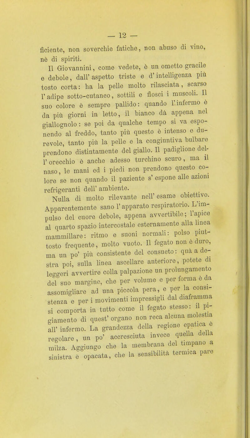 fidente, non soverchie fatiche, non abuso di vino, nè di spiriti. Il Giovannini, come vedete, è un ometto gracile e debole, dall' aspetto triste e d'intelligenza più tosto corta: ha la pelle molto rilasciata, scarso l'adipe sotto-cutaneo, sottili e flosci i muscoli. Il suo colore è sempre pallido: quando l'infermo è da più giorni in letto, il bianco dà appena nel giallognolo : se poi da qualche tempo si va espo- nendo al freddo, tanto più questo è intenso e du- revole, tanto più la pelle e la congiuntiva bulbare prendono distintamente del giallo. Il padiglione del- l'orecchio è anche adesso turchino scuro, ma il naso, le mani ed i piedi non prendono questo co- lore se non quando il paziente s' espone alle azioni refrigeranti dell' ambiente. Nulla di molto rilevante nell'esame obiettivo. Apparentemente sano l'apparato respiratorio. L'im- pulso del cuore debole, appena avvertibile; l'apice al quarto spazio intercostale esternamente alla linea mammillare: ritmo e suoni normali: polso piut- tosto frequente, molto vuoto. Il fegato non è duro, ma un po' più consistente del consueto: quà a de- stra poi, sulla linea ascellare anteriore, potete di leggeri avvertire colla palpazione un prolungamento del suo margine, che per volume e per forma è da assomigliare ad una piccola pera, e per la consi- stenza e per i movimenti impressigli dal diaframma si comporta in tutto come il fegato stesso: il pi- giamento di quest' organo non reca alcuna molestia all' infermo. La grandezza della regione epatica ò regolare, un po' accresciuta invece quella della mflza. Aggiungo che la membrana del timpano a ™Ira e° opacata, che la sensibilità termica pare