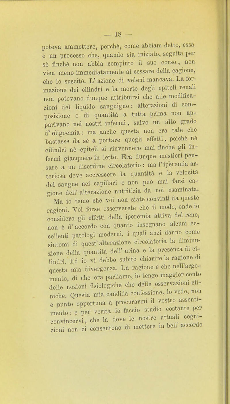 poteva ammettere, pcro.hè, come abbiam detto, essa ò un processo che, quando sia iniziato, seguita per sè finché non abbia compiuto il suo corso, non vien meno immediatamente al cessare della cagione, che lo suscitò. L' azione di veleni mancava. La for- mazione dei cilindri e la morte degli epiteli renali non potevano dunque attribuirsi che alle modifica- zioni del liquido sanguigno: alterazioni di com- posizione 0 di quantità a tutta prima non ap- parivano nei nostri infermi, salvo un alto grado d' oligoemia : ma anche questa non era tale che bastassrt da sè a portare quegli effetti, poiché nè cilindri nè epiteli si rinvennero mai finché gli in- fermi giacquero in letto. Era dunque mestieri pen- sare a un disordine circolatorio : ma l'iperemia ar- teriosa deve accrescere la quantità e la velocità del sangue nei capillari e non può mai farsi ca- gione dell' alterazione nutritizia da noi esaminata. Ma io temo che voi non siate convinti da queste ragioni. Voi forse osserverete che il modo, onde io considero gli effetti della iperemia attiva del rene, non é d' accordo con quanto insegnano alcuni ec- cellenti patologi moderni, i quali anzi danno come sintomi di quest'alterazione circolatoria la dimmu- zione della quantità dell' urina e la presenza di ci- lindri Ed io vi debbo subito chiarire la ragione di questa mia divergenza. La ragione è che nell'argo- mento, di che ora parliamo, io tengo maggior conto delle nozioni fisiologiche che delle osservazioni cll- niche. Questa mia candida confessione, lo vedo, non è punto opportuna a procurarmi il vostro assenti- mento: e per verità io faccio studio cos ante per convincervi, che là dove le nostre attua i cogni- zioni non ci consentono di mettere in beli accordo