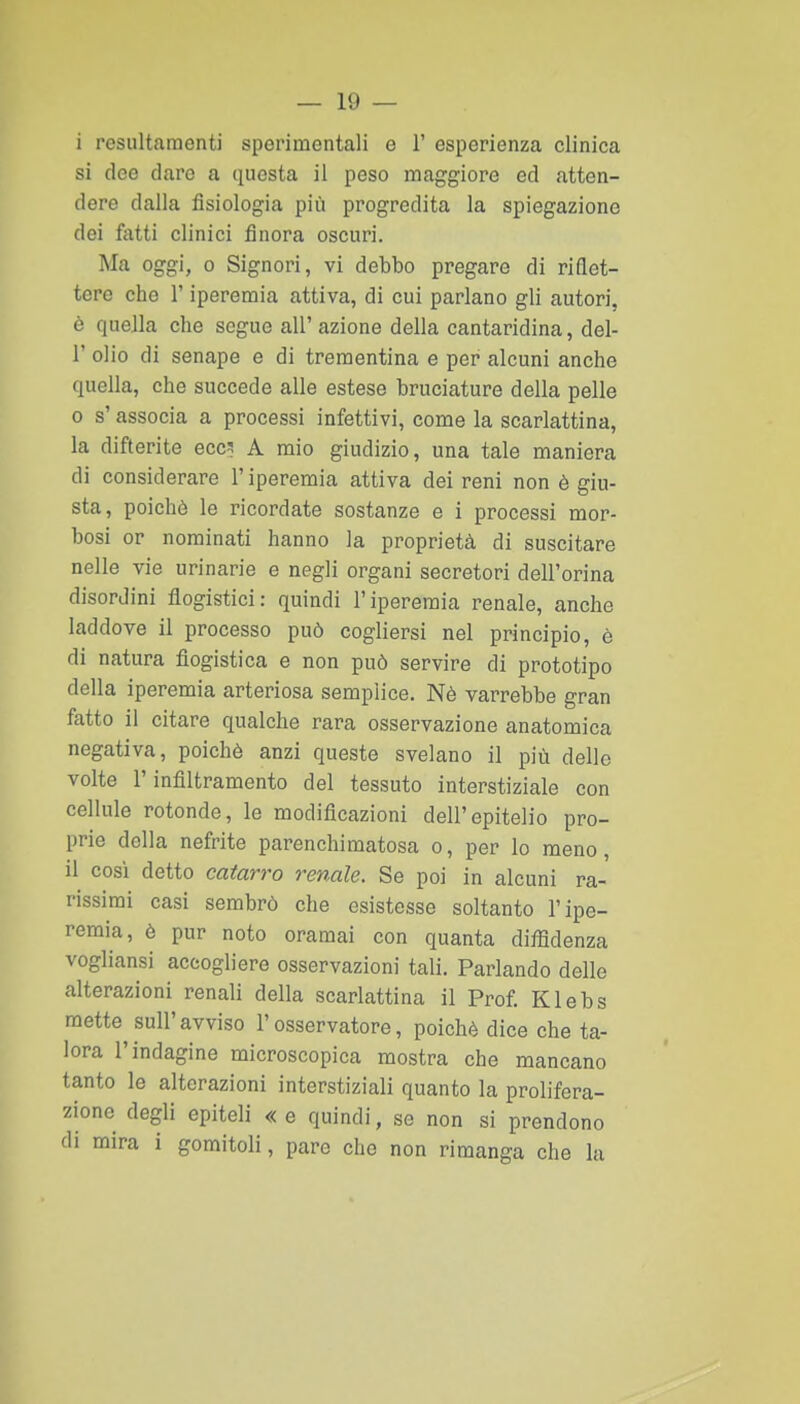 i resiiltamenti sperimentali e 1' esperienza clinica si dee dare a questa il peso maggiore ed atten- dere dalla fisiologia più progredita la spiegazione dei fatti clinici finora oscuri. Ma oggi, 0 Signori, vi debbo pregare di riflet- tere che r iperemia attiva, di cui parlano gli autori, è queJla che segue all' azione della cantaridina, del- l' olio di senape e di trementina e per alcuni anche quella, che succede alle estese bruciature della pelle 0 s' associa a processi infettivi, come la scarlattina, la difterite eccs A mio giudizio, una tale maniera di considerare l'iperemia attiva dei reni non è giu- sta, poiché le ricordate sostanze e i processi mor- bosi or nominati hanno la proprietà di suscitare nelle vie urinarie e negli organi secretori dell'orina disordini flogistici: quindi l'iperemia renale, anche laddove il processo può cogliersi nel principio, è di natura flogistica e non può servire di prototipo della iperemia arteriosa semplice. Nè varrebbe gran fatto il citare qualche rara osservazione anatomica negativa, poiché anzi queste svelano il più delle volte l'infiltramento del tessuto interstiziale con cellule rotonde, le modificazioni dell'epitelio pro- prie della nefrite parenchiraatosa o, per lo meno, il così detto catarro renale. Se poi in alcuni ra- rissimi casi sembrò che esistesse soltanto l'ipe- remia, è pur noto oramai con quanta diffidenza vogliansi accogliere osservazioni tali. Parlando delle alterazioni renali della scarlattina il Prof. Klebs mette sull'avviso l'osservatore, poiché dice che ta- lora l'indagine microscopica mostra che mancano tanto le alterazioni interstiziali quanto la prolifera- zione degli epiteli «e quindi, se non si prendono di mira i gomitoli, pare che non rimanga che la