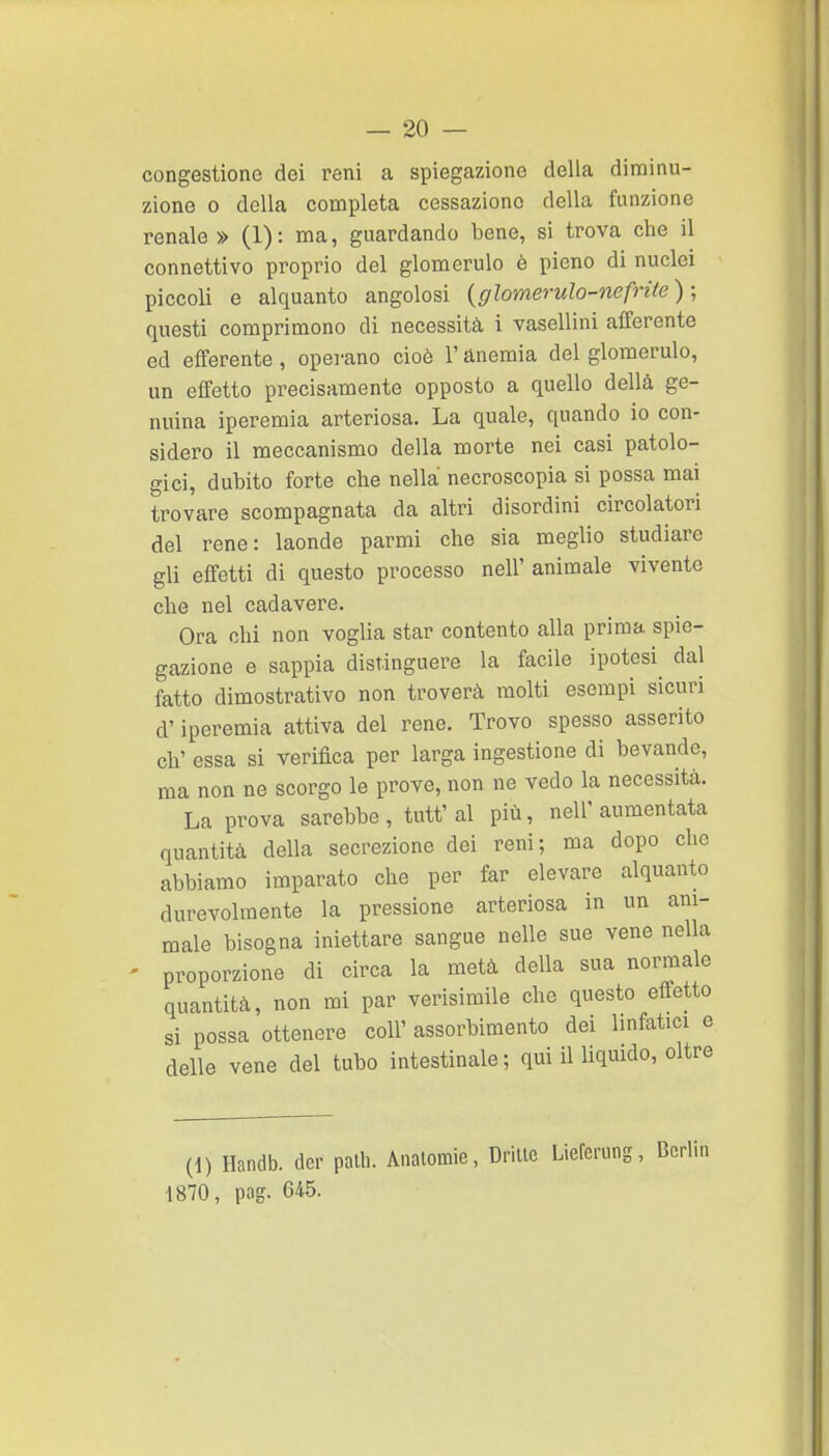 congestione dei reni a spiegazione della dinainu- zione 0 della conapleta cessazione della funzione renale » (1) : ma, guardando bene, si trova che il connettivo proprio del glomerulo è pieno di nuclei piccoli e alquanto angolosi {glomerulo-nefrite ) ; questi comprimono di necessità i vasellini afferente ed efferente , operano cioè l'anemia del glomerulo, un effetto precisamente opposto a quello della ge- nuina iperemia arteriosa. La quale, quando io con- sidero il meccanismo della morte nei casi patolo- gici, dubito forte che nella necroscopia si possa mai trovare scompagnata da altri disordini circolatori del rene: laonde parmi che sia meglio studiare gli effetti di questo processo nell' animale vivente che nel cadavere. Ora chi non voglia star contento alla prima spie- gazione e sappia distinguere la facile ipotesi^ dal fatto dimostrativo non troverà molti esempi sicuri d'iperemia attiva del rene. Trovo spesso asserito eh' essa si verifica per larga ingestione di bevande, ma non ne scorgo le prove, non ne vedo la necessità. La prova sarebbe, tutt'al più, nell'aumentata quantità della secrezione dei reni; ma dopo che abbiamo imparato che per far elevare alquanto durevolmente la pressione arteriosa in un ani- male bisogna iniettare sangue nelle sue vene nella - proporzione di circa la metà della sua normale quantità, non mi par verisimile che questo effetto si possa ottenere coli' assorbimento dei linfatici e delle vene del tubo intestinale; qui il liquido, oltre (1) Handb. der palli. Anatomie, Driuc Lieferung, 1870, pag. 64.5.