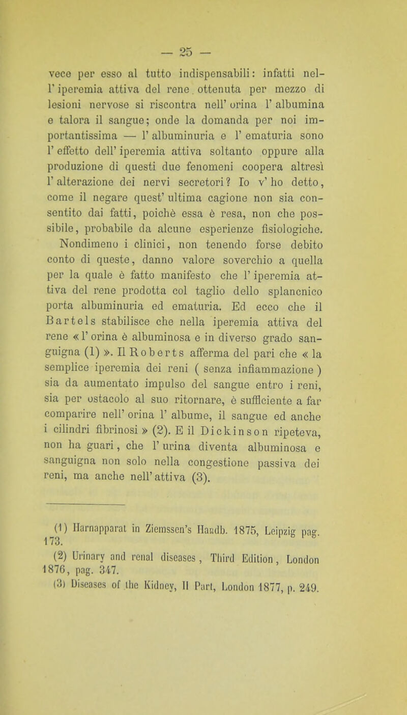 vece per esso al tutto indispensabili : infatti nel- r iperemia attiva del rene, ottenuta per mezzo di lesioni nervose si riscontra nell' orina 1' albumina e talora il sangue; onde la domanda per noi im- portantissima — r albuminuria e 1' ematuria sono r effetto dell' iperemia attiva soltanto oppure alla produzione di questi due fenomeni coopera altresì r alterazione dei nervi secretori ? Io v' ho detto, come il negare quest' ultima cagione non sia con- sentito dai fatti, poiché essa è resa, non che pos- sibile, probabile da alcune esperienze fisiologiche. Nondimeno i clinici, non tenendo forse debito conto di queste, danno valore soverchio a quella per la quale è fatto manifesto che l'iperemia at- tiva del rene prodotta col taglio dello splancnico porta albuminuria ed ematuria. Ed ecco che il Bartels stabilisce che nella iperemia attiva del rene « 1' orina è albuminosa e in diverso grado san- guigna (1) ». Il Roberts afferma del pari che « la semplice iperemia dei reni ( senza infiammazione ) sia da aumentato impulso del sangue entro i reni, sia per ostacolo al suo ritornare, è sulBciente a far comparire nell' orina 1' albume, il sangue ed anche i cilindri fibrinosi » (2). E il Dickinson ripeteva, non ha guari, che 1' urina diventa albuminosa e sanguigna non solo nella congestione passiva dei reni, ma anche nell'attiva (3). (1) Harnapparal in Ziemsscn's Haailb. 1875, Leipzig na°- 173. 1 » I (2) Urinary and renai diseases, Tliird Eclilion, London 1876, pag. 347. (3) Uiseases of ihc Kidney, Il Pari, London 1877, p. 249.