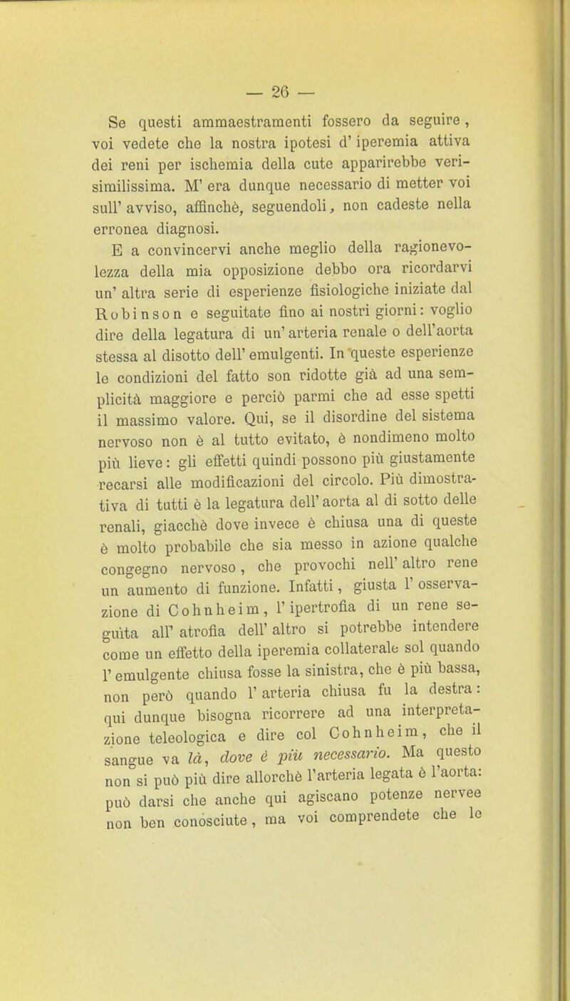Se questi ammaestramenti fossero da seguire, voi vedete che la nostra ipotesi d'iperemia attiva dei reni per ischemia della cute apparirebbe veri- similissima. M' era dunque necessario di metter voi suir avviso, aflanchè, seguendoli, non cadeste nella erronea diagnosi. E a convincervi anche meglio della ragionevo- lezza della mia opposizione debbo ora ricordarvi un' altra serie di esperienze fisiologiche iniziate dal Robinson e seguitate fino ai nostri giorni: voglio dire della legatura di un' arteria renale o dell'aorta stessa al disotto dell' emulgenti. In queste esperienze le condizioni del fatto son ridotte già ad una sem- plicità maggiore e perciò parmi che ad esse spetti il massimo valore. Qui, se il disordine del sistema nervoso non è al tutto evitato, è nondimeno molto più lieve: gU effetti quindi possono più giustamente recarsi alle modificazioni del circolo. Più dimostra- tiva di tutti è la legatura dell' aorta al di sotto delle renali, giacché dove invece è chiusa una di queste è molto probabile che sia messo in azione qualche congegno nervoso, che provochi nell'altro rene un aumento di funzione. Infatti, giusta 1' osserva- zione diCohnheim, l'ipertrofia di un rene se- guita air atrofia dell'altro si potrebbe intendere come un effetto della iperemia collaterale sol quando r emulgente chiusa fosse la sinistra, che è più bassa, non però quando l'arteria chiusa fu la destra: qui dunque bisogna ricorrere ad una interpreta- zione teleologica e dire col Cohnheim, che il sangue va là, dove è più necessario. Ma questo non si può più dire allorché l'arteria legata è l'aorta: può darsi che anche qui agiscano potenze nervee non ben conosciute, ma voi comprendete che le
