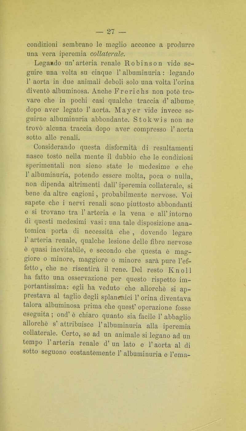 — 21 — condizioni sembrano le meglio acconce a produrre una vera iperemia collaterale. Legamdo un'arteria renale Robinson vide se- guire una volta su cinque l'alburainuria : legando r aorta in due animali deboli solo una volta l'orina diventò albuminosa. Anche Frerichs non potè tro- vare che in pochi casi qualche traccia d' albume dopo aver legato l'aorta. Mayer vide invece se- guirne albuminuria abbondante. Stokwis non ne trovò alcuna traccia dopo aver compresso 1' aorta sotto alle renali. Considerando questa disformità di resultaraenti nasce tosto nella mente il dubbio che le condizioni sperimentali non sieno state le medesime e che r albuminuria, potendo essere molta, poca o nulla, non dipenda altrimenti dall' iperemia collaterale, si bene da altre cagioni, probabilmente nervose. Voi sapete che i nervi renali sono piuttosto abbondanti e si trovano tra l'arteria e la vena e all'intorno di questi medesimi vasi : una tale disposizione ana- tomica porta di necessità che , dovendo legare 1' arteria renale, qualche lesione delle fibre nervose è quasi inevitabile, e secondo che questa è mag- giore 0 minore, maggiore o minore sarà pure l'ef- fetto , che ne risentirà il rene. Del resto K n o 11 ha fatto una osservazione per questo rispetto im- portantissima: egli ha veduto che allorché si ap- prestava al taglio degli splancnici 1' orina diventava talora albuminosa prima che quest' operazione fosse eseguita ; ond' è chiaro quanto sia facile 1' abbaglio allorché s'attribuisce l'albuminuria alla iperemia collaterale. Certo, se ad un animale si legano ad un tempo r arteria renale d' un lato e l'aorta al di sotto seguono costantemente 1' albuminuria e l'ema-