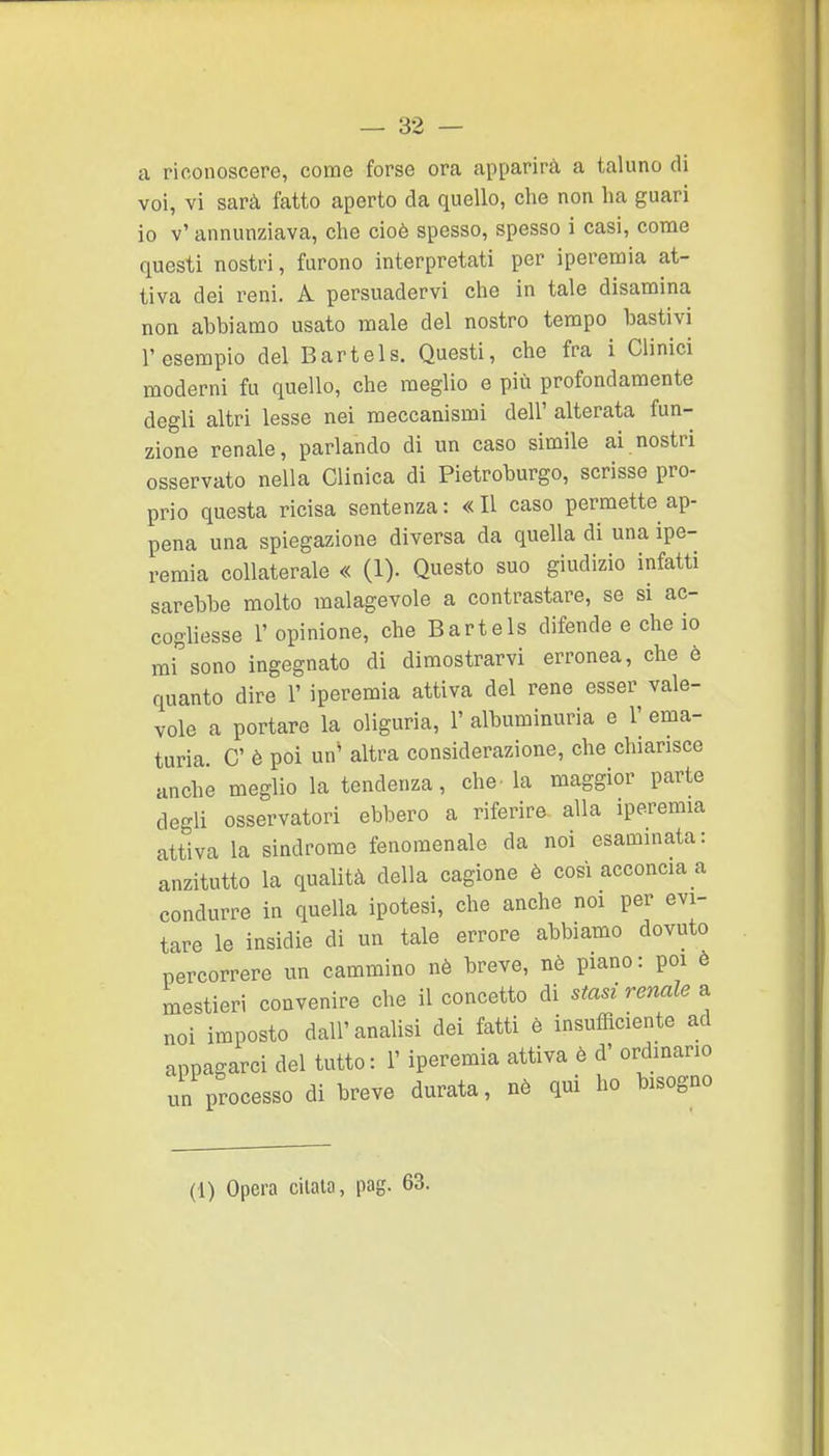 a riconoscere, come forse ora apparirà a taluno di voi, vi sarà fatto aperto da quello, che non ha guari io v' annunziava, che cioè spesso, spesso i casi, come questi nostri, furono interpretati per iperemia at- tiva dei reni. A persuadervi che in tale disamina non abbiamo usato male del nostro tempo bastivi l'esempio del Bar tei s. Questi, che fra i Clinici moderni fu quello, che meglio e più profondamente degli altri lesse nei meccanismi dell' alterata fun- zione renale, parlando di un caso simile ai nostri osservato nella Clinica di Pietroburgo, scrisse pro- prio questa ricisa sentenza: «Il caso permette ap- pena una spiegazione diversa da quella di una ipe- remia collaterale « (1). Questo suo giudizio infatti sarebbe molto malagevole a contrastare, se si ac- cogliesse r opinione, che Bartels difende e che io misono ingegnato di dimostrarvi erronea, che è quanto dire 1' iperemia attiva del rene esser vale- vole a portare la oliguria, 1' albuminuria e V ema- turia. C è poi un' altra considerazione, che chiarisce anche meglio la tendenza, che- la maggior parte degli osservatori ebbero a riferire alla iperemia attiva la sindrome fenomenale da noi esaminata: anzitutto la qualità della cagione è così acconcia a condurre in quella ipotesi, che anche noi per evi- tare le insidie di un tale errore abbiamo dovuto percorrere un cammino nè breve, nò piano: poi è mestieri convenire che il concetto di stasi renale a noi imposto dall'analisi dei fatti è insufficiente ad appagarci del tutto: l'iperemia attiva è d' ordinano un processo di breve durata, nè qui ho bisogno (1) Opera citata, pag. 63.