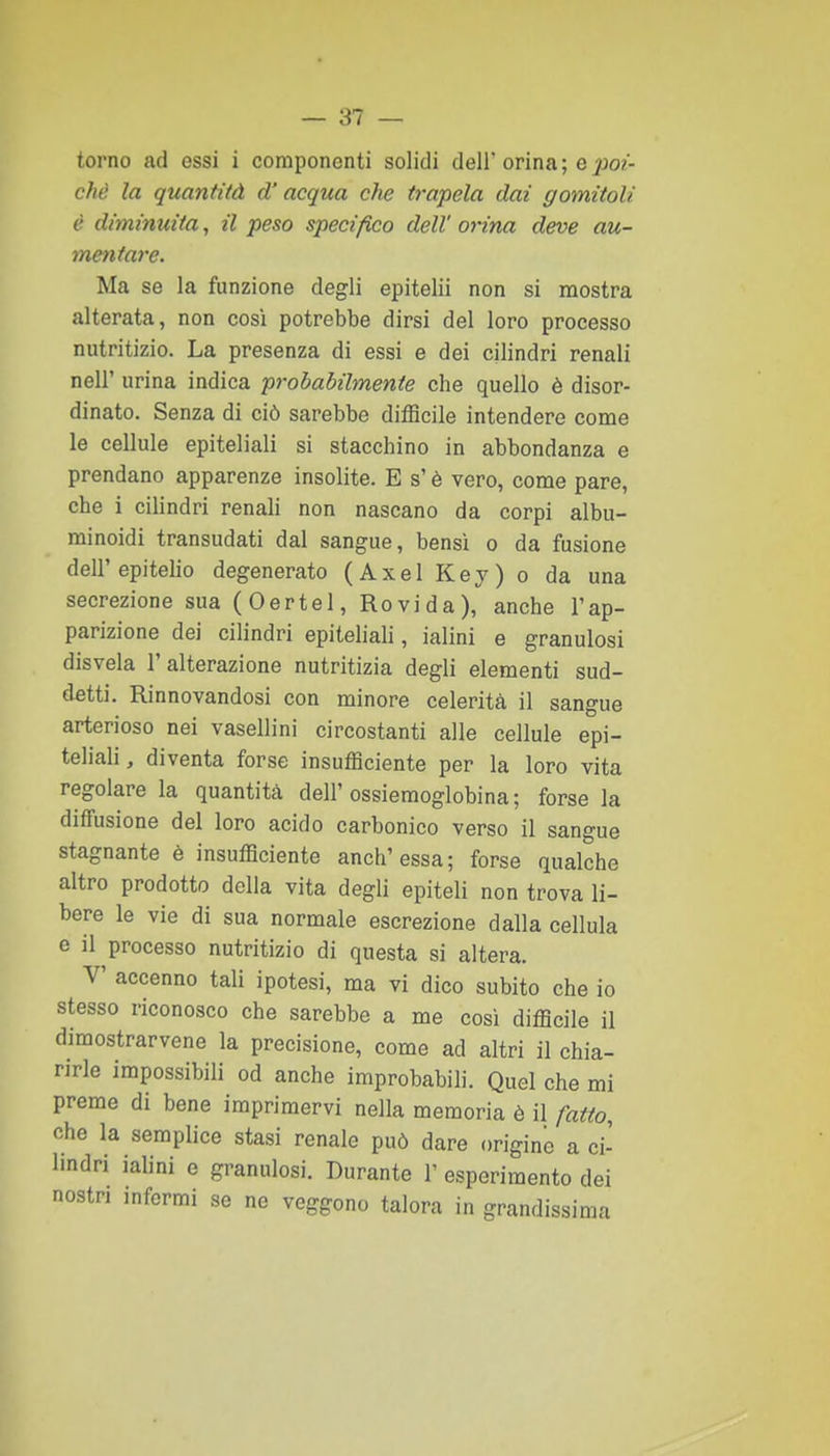 torno ad essi i componenti solidi deli'orina; epo?- chè la quantità d'acqua che trapela dai gomitoli è diminuita, il peso specifico dell' orina deve au- mentare. Ma se la funzione degli epitelii non si mostra alterata, non così potrebbe dirsi del loro processo nutritizio. La presenza di essi e dei cilindri renali neir urina indica probabilmente che quello è disor- dinato. Senza di ciò sarebbe difficile intendere come le cellule epiteliali si stacchino in abbondanza e prendano apparenze insolite. E s'è vero, come pare, che i cilindri renali non nascano da corpi albu- rainoidi transudati dal sangue, bensì o da fusione dell'epitelio degenerato (Axel Key) o da una secrezione sua (Oertel, Rovi da), anche l'ap- parizione dei cilindri epiteliali, ialini e granulosi disvela l'alterazione nutritizia degli elementi sud- detti. Rinnovandosi con minore celerità il sangue arterioso nei vasellini circostanti alle cellule epi- teliali, diventa forse insufficiente per la loro vita regolare la quantità dell'ossiemoglobina; forse la diffusione del loro acido carbonico verso il sangue stagnante è insufficiente anch'essa; forse qualche altro prodotto della vita degli epiteli non trova li- bere le vie di sua normale escrezione dalla cellula e il processo nutritizio di questa si altera. V accenno tali ipotesi, ma vi dico subito che io stesso riconosco che sarebbe a me così difficile il dimostrarvene la precisione, come ad altri il chia- rirle impossibili od anche improbabili. Quel che mi preme di bene imprimervi nella memoria è il fatto, che la semplice stasi renale può dare origine a ci- lindri ialini e granulosi. Durante V esperimento dei nostri infermi se ne veggono talora in grandissima