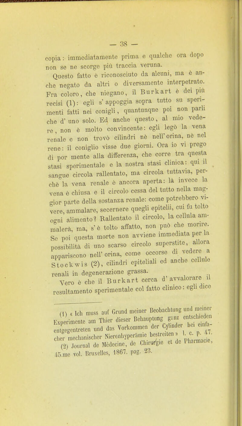 copia : immediatamente prima e qualclie ora dopo non se ne scorge più traccia veruna. Questo fatto è riconosciuto da alcuni, ma è an- che negato da altri o diversamente interpetrato. Fra coloro, che niegano, il Burkart è dei più recisi (1) : egli s' appoggia sopra tutto su speri- menti fatti nei conigli, quantunque poi non parli che d' uno solo. Ed anche questo, al mio vede- re non è molto convincente: egli legò la vena renale e non trovò cilindri nè nell'orina, nè nel rene- il coniglio visse due giorni. Ora io vi prego di por mente alla differenza, che corre tra questa stasi sperimentale e la nostra stasi clinica: qui il sangue circola rallentato, ma circola tuttavia, per- chè la vena renale è ancora aperta: là invece la vena è chiusa e il circolo cessa del tutto nella mag- gior parte della sostanza renale: come potrebbero vi- gere, ammalare, secernere quegli epitelii, cui fu tolto ceni alimento? Rallentato il circolo, la cellula am- malerà, ma, s'è tolto affatto, non può che morire. Se poi questa morte non avviene immediata per la possibilità di uno scarso circolo superstite, allora appariscono nell' orina, come occorse di vedere a Stockwis (2), cilindri epiteliali ed anche cellule renali in degenerazione grassa. , Vero è che il Burkart cerca d'avvalorare il resultamento sperimentale col fatto clinico: egh dice (U « Ich muss aut Grund mclner Beobachtung und nieiner Experimente am Thier dieser Behauplung gonz entscluedon und das VorKommen dcr Cylinder bei e.n.- cl.; Inechanischcr Nieronhypcnnnie boslrolen . K . p. • (2) Journal de Médecinc, de ChuWg.e el de Ihaimace, .45.mc voi. UruxcUcs, 1867. pag. 23.
