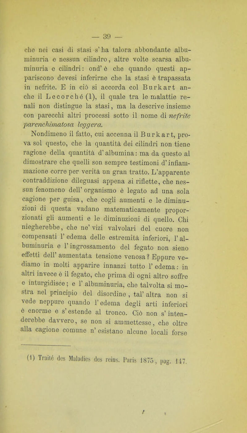 dio nei casi di stasi s'ha talora abbondante aibu- niinuria e nessun cilindro, altre volte scarsa albu- minuria e cilindri : end' è che quando questi ap- pariscono devesi inferirne che la stasi è trapassata in nefrite. E in ciò si accorda col Burkart an- che il Lecerché(l), il quale tra le malattie re- nali non distingue la stasi, ma la descrive insieme con parecchi altri processi sotto il nome di nefrite parencJiimatosa leggera. Nondimeno il fatto, cui accenna il Burkart, pro- va sol questo, che la quantità dei cilindri non tiene ragione della quantità d'albumina : ma da questo al dimostrare che quelli son sempre testimoni d'infiam- mazione corre per verità un gran tratto. L'apparente contraddizione dileguasi appena si riflette, che nes- sun fenomeno dell' organismo è legato ad una sola cagione per guisa, che cogli aumenti e le diminu- zioni di questa vadano matematicamente propor- zionati gli aumenti e le diminuzioni di quello. Chi niegherebbe, che ne'vizi valvolari del cuore non compensati 1' edema delle estremità inferiori, l'al- buminuria e l'ingrossamento del fegato non sieno effetti dell' aumentata tensione venosa ? Eppure ve- diamo in molti apparire innanzi tutto F edema : in altri invece è il fegato, che prima di ogni altro soffre e inturgidisce ; e 1' albuminuria, che talvolta si mo- stra nel principio del disordine , tal' altra non si vede neppure quando l'edema degli arti inferiori è enorme e s'estende al tronco. Ciò non s'inten- derebbe davvero, se non si ammettesse, che oltre alla cagione comune n' esistano alcune locali forse (1) Traili; iJus Malutlius des roins. i'aris 1875, pag. ìli.