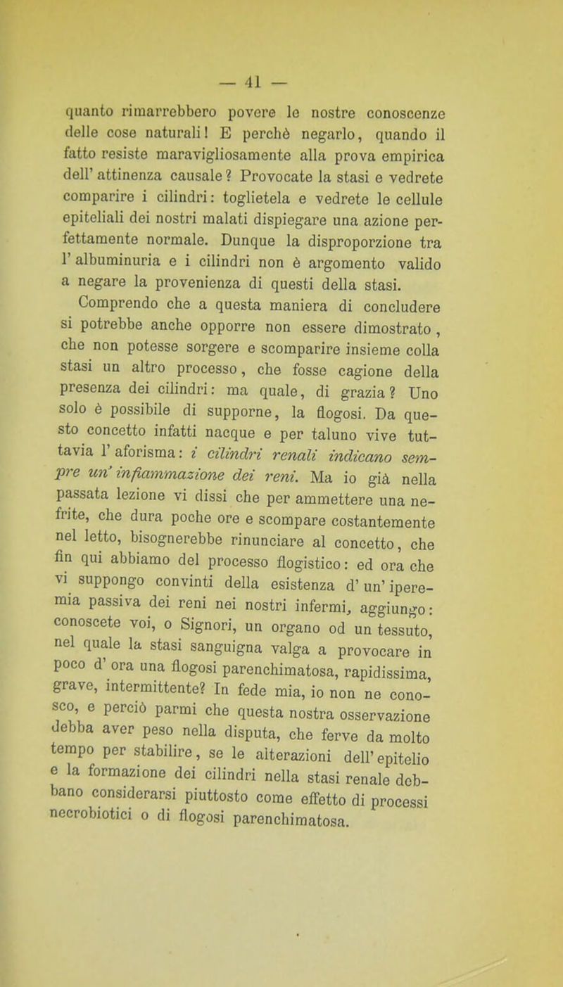 quanto rimarrebbero povere le nostre conoscenze (ielle cose naturali! E perchè negarlo, quando il fatto resiste maravigliosamente alla prova empirica dell' attinenza causale ? Provocate la stasi e vedrete comparire i cilindri : toglietela e vedrete le cellule epiteliali dei nostri malati dispiegare una azione per- fettamente normale. Dunque la disproporzione tra l'albuminuria e i cilindri non è argomento valido a negare la provenienza di questi della stasi. Comprendo che a questa maniera di concludere si potrebbe anche opporre non essere dimostrato , che non potesse sorgere e scomparire insieme colla stasi un altro processo, che fosse cagione della presenza dei cilindri: ma quale, di grazia? Uno solo è possibile di supporne, la flogosi. Da que- sto concetto infatti nacque e per taluno vive tut- tavia 1' aforisma : i cilindri renali indicano sem- pre un'infiammazione dei reni. Ma io già nella passata lezione vi dissi che per ammettere una ne- frite, che dura poche ore e scompare costantemente nel Ietto, bisognerebbe rinunciare al concetto, che fin qui abbiamo del processo flogistico: ed ora che vi suppongo convinti della esistenza d'un' ipere- mia passiva dei reni nei nostri infermi, aggiungo: conoscete voi, o Signori, un organo od un tessuto, nel quale la stasi sanguigna valga a provocare in poco d' ora una flogosi parenchimatosa, rapidissima grave, intermittente? In fede mia, io non ne cono- sco, e perciò parmi che questa nostra osservazione debba aver peso nella disputa, che ferve da molto tempo per stabilire, se le alterazioni dell'epitelio e la formazione dei cilindri nella stasi renale deb- bano considerarsi piuttosto come effetto di processi nccrobiotici o di flogosi parenchimatosa.