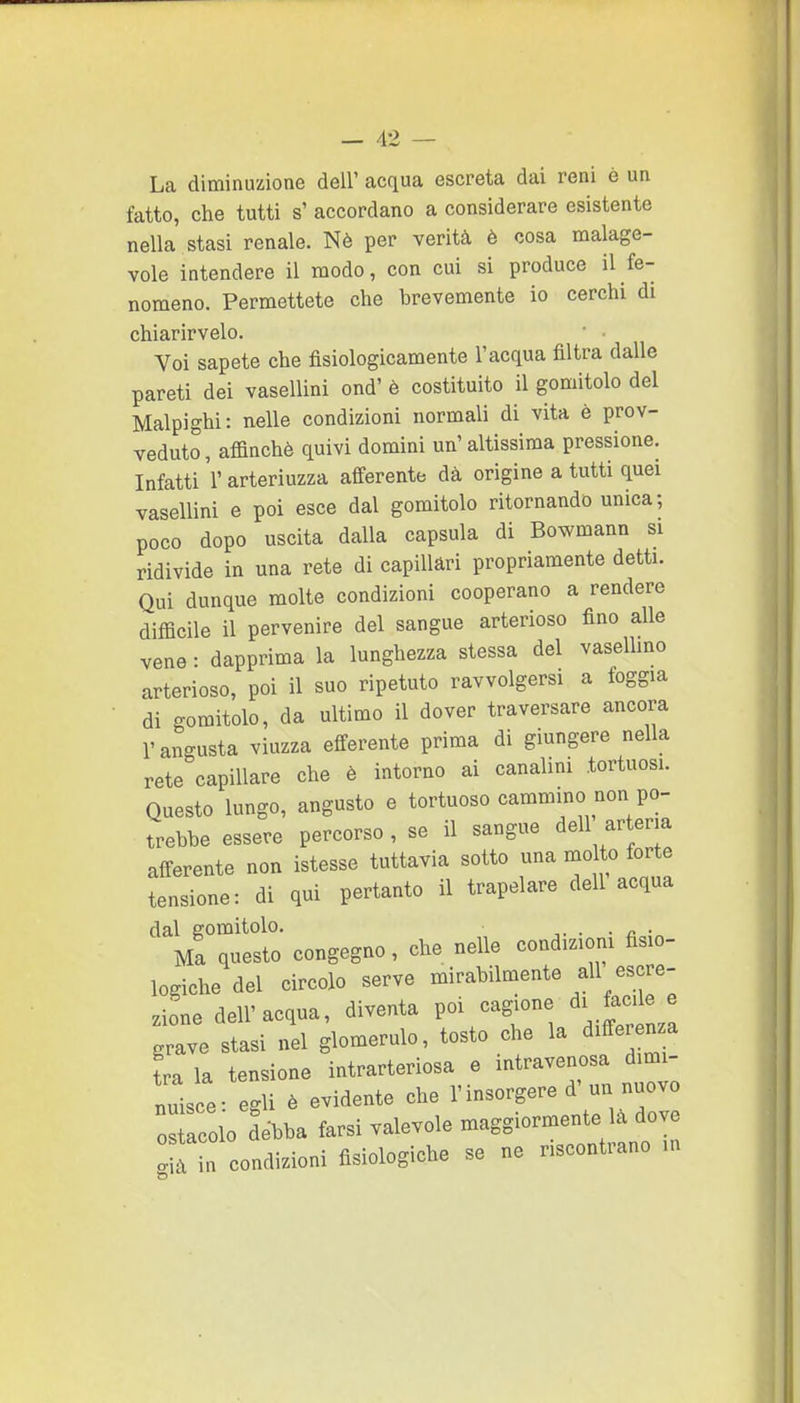 La diminuzione dell' acqua escreta dai reni è un fatto, che tutti s' accordano a considerare esistente nella stasi renale. Nè per verità è cosa malage- vole intendere il modo, con cui si produce il fe- nomeno. Permettete che brevemente io cerchi di chiarirvelo. Voi sapete che fisiologicamente l'acqua filtra dalle pareti dei vasellini ond' è costituito il gomitolo del Malpighi: nelle condizioni normali di vita è prov- veduto, affinchè quivi domini un'altissima pressione. Infatti l'arteriuzza afferente dà origine a tutti quei vasellini e poi esce dal gomitolo ritornando unica; poco dopo uscita dalla capsula di Bowmann si ridivide in una rete di capillari propriamente detti. Qui dunque molte condizioni cooperano a rendere difficile il pervenire del sangue arterioso fino alle vene: dapprima la lunghezza stessa del vaselhno arterioso, poi il suo ripetuto ravvolgersi a foggia di gomitolo, da ultimo il dover traversare ancora l'angusta viuzza efferente prima di giungere nella rete capillare che è intorno ai canalini tortuosi. Questo lungo, angusto e tortuoso cammino non po- trebbe essere percorso , se il sangue dell arteria afferente non istesse tuttavia sotto una molto forte tensione: di qui pertanto il trapelare dell acqua dal gomitolo. ,. . ■ c ■ Ma questo congegno, che nelle condizioni fisio- logiche del circolo serve mirabilmente ali escre- zione dell'acqua, diventa poi cagione di facile e grave stasi nel glomerulo, tosto che la differenza tra la tensione intrarteriosa e intravenosa dimi- nuisce- egli è evidente che l'insorgere d'un nuovo OS colo debba farsi valevole maggiormente là dove f n condizioni fisiologiche se ne riscontrano m
