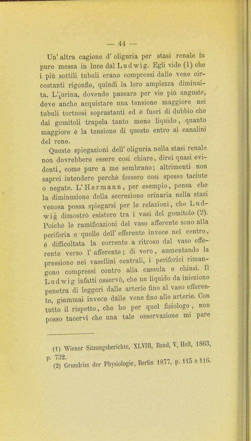 Un' altra cagione d' oliguria per stasi renale fu pure messa in luce dal Ludwig. Egli vide (1) che i più sottili tubuli erano compressi dalle vene cir- costanti rigonfie, quindi la loro ampiezza diminui- ta. L'aurina, dovendo passare per vie più anguste, deve anche acquistare una tensione maggiore nei tubuli tortuosi soprastanti ed è fuori di dubbio che dai gomitoli trapela tanto meno liquido, quanto maggiore è la tensione di questo entro ai canalini del rene. Queste spiegazioni dell' oliguria nella stasi renale non dovrebbero essere cosi chiare, direi quasi evi- denti, come pure a me sembrano; altrimenti non saprei intendere perchè fossero cosi spesso taciute 0 negate. L'Hermann, per esempio, pensa che la diminuzione della secrezione orinarla nella stasi venosa possa spiegarsi per le relazioni, clw Lud- wig dimostrò esistere tra i vasi del gomitolo (2). Poiché le ramificazioni del vaso aSerente sono alla periferia e quelle dell'efferente invece nel centro, è difficoltata la corrente a ritroso dal vaso efie- rente verso 1' afferente ; di vero, aumentando la pressione nei vasellini centrali, i periferici riman- gono compressi contro alla cassula e chiusi. Il Ludwig infatti osservò, che un liquido da iniezione penetra di leggeri dalle arterie fino al vaso efferen- te giammai invece dàlie vene fino alle arterie. Con tutto il rispetto, che ho per quel fisiologo, non posso tacervi che una tale osservazione mi pare (1) Wiener Silzungsbericlile, XLVIll, Band, V, Ilcft, 1863, ^' (2) Grundriss der Pliysiologie, Berlin 1877, p. 115 e H6.