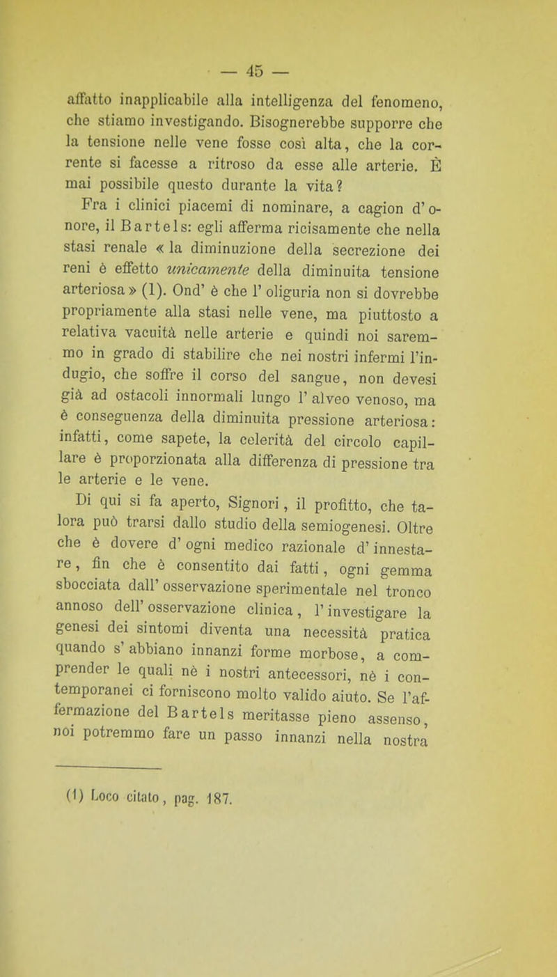 affatto inapplicabile alla intelligenza del fenomeno, che stiamo investigando. Bisognerebbe supporre che la tensione nelle vene fosso così alta, che la cor- rente si facesse a ritroso da esse alle arterie, È mai possibile questo durante la vita? Fra i clinici piacerai di nominare, a cagion d'o- nore, il Bartels: egli afferma ricisamente che nella stasi renale « la diminuzione della secrezione dei reni è effetto unicamenie della diminuita tensione arteriosa » (1). Ond' è che 1' oliguria non si dovrebbe propriamente alla stasi nelle vene, ma piuttosto a relativa vacuità nelle arterie e quindi noi sarem- mo in grado di stabilire che nei nostri infermi l'in- dugio, che soffre il corso del sangue, non devesi già ad ostacoli innormali lungo l'alveo venoso, ma è conseguenza della diminuita pressione arteriosa: infatti, come sapete, la celerità del circolo capil- lare è proporzionata alla differenza di pressione tra le arterie e le vene. Di qui si fa aperto. Signori, il profitto, che ta- lora può trarsi dallo studio della semiogenesi. Oltre che è dovere d' ogni medico razionale d'innesta- re , fin che è consentito dai fatti, ogni gemma sbocciata dall' osservazione sperimentale nel tronco annoso dell'osservazione clinica, l'investigare la genesi dei sintomi diventa una necessità pratica quando s'abbiano innanzi forme morbose, a com- prender le quali nè i nostri antecessori, nè i con- temporanei ci forniscono molto valido aiuto. Se l'af- fermazione del Bartels meritasse pieno assenso, noi potremmo fare un passo innanzi nella nostra