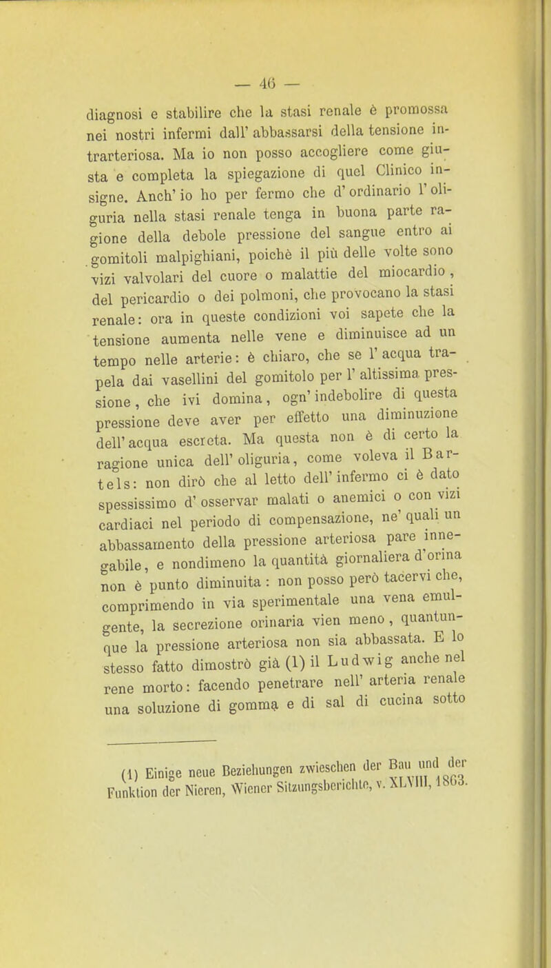 — 4(5 — diagnosi e stabilire che la stasi renale è promossa nei nostri infermi dall' abbassarsi della tensione in- trarteriosa. Ma io non posso accogliere come giu- sta e completa la spiegazione di quel Clinico in- signe. Anch' io ho per fermo che d' ordinario l'oli- guria nella stasi renale tenga in buona parte ra- gione della debole pressione del sangue entro ai gomitoli malpighiani, poiché il più delle volte sono mzì valvolari del cuore o malattie del miocardio, del pericardio o dei polmoni, che provocano la stasi renale: ora in queste condizioni voi sapete che la tensione aumenta nelle vene e diminuisce ad un tempo nelle arterie: è chiaro, che se l'acqua tra- pela dai vasellini del gomitolo per 1' altissima pres- sione , che ivi domina, ogn'indebolire di questa pressione deve aver per effetto una diminuzione dell'acqua escreta. Ma questa non è di certo la ragione unica dell'oliguria, come voleva il Bar- tels: non dirò che al letto dell'infermo ci è dato spessissimo d'osservar malati o anemici o con vizi cardiaci nel periodo di compensazione, ne' quali un abbassamento della pressione arteriosa pare inne- gabile, e nondimeno la quantità giornaliera d orma non è punto diminuita : non posso però tacervi che, comprimendo in via sperimentale una vena emul- gente, la secrezione orinarla vien meno, quantun- que la pressione arteriosa non sia abbassata. E lo stesso fatto dimostrò già (1) il Ludwig anche nel rene morto: facendo penetrare nell' arteria renale una soluzione di gomm^ e di sai di cucina sotto (1) Einige neue Bezieliungen zwieschen der Bau luid der